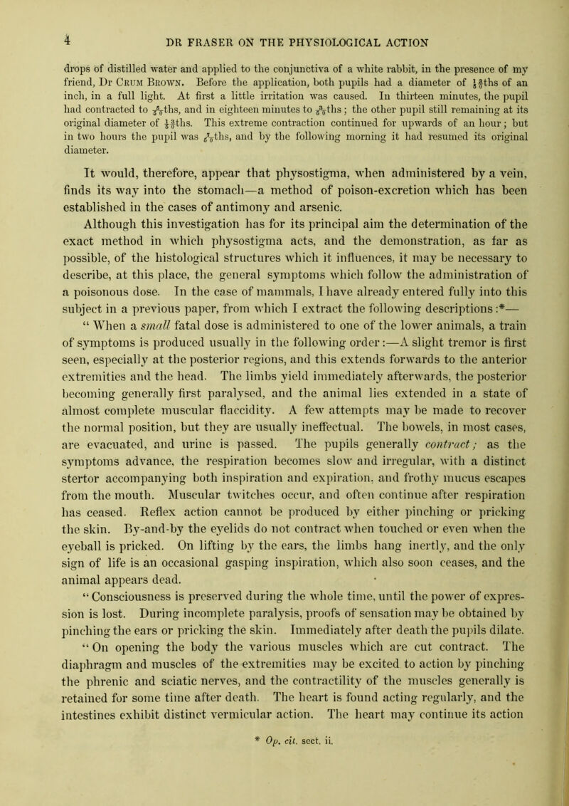 drops of distilled water and applied to the conjunctiva of a white rabbit, in the presence of my friend, Dr Crum Brown. Before the application, both pupils had a diameter of Jfths of an inch, in a full light. At first a little irritation was caused. In thirteen minutes, the pupil had contracted to /7ths, and in eighteen minutes to /7ths; the other pupil still remaining at its original diameter of £§ths. This extreme contraction continued for upwards of an hour; hut in two hours the pupil was /g-ths, and by the following morning it had resumed its original diameter. It would, therefore, appear that physostigma, when administered by a vein, finds its way into the stomach—a method of poison-excretion which has been established in the cases of antimony and arsenic. Although this investigation has for its principal aim the determination of the exact method in which physostigma acts, and the demonstration, as far as possible, of the histological structures which it influences, it may be necessary to describe, at this place, the general symptoms which follow the administration of a poisonous dose. In the case of mammals, I have already entered fully into this subject in a previous paper, from which I extract the following descriptions :*— “ When a small fatal dose is administered to one of the lower animals, a train of symptoms is produced usually in the following order:—A slight tremor is first seen, especially at the posterior regions, and this extends forwards to the anterior extremities and the head. The limbs yield immediately afterwards, the posterior becoming generally first paralysed, and the animal lies extended in a state of almost complete muscular flaccidity. A few attempts may be made to recover the normal position, but they are usually ineffectual. The bowels, in most cases, are evacuated, and urine is passed. The pupils generally contract; as the symptoms advance, the respiration becomes slow and irregular, with a distinct stertor accompanying both inspiration and expiration, and frothy mucus escapes from the mouth. Muscular twitches occur, and often continue after respiration has ceased. Reflex action cannot be produced by either pinching or pricking the skin. By-and-by the eyelids do not contract when touched or even when the eyeball is pricked. On lifting by the ears, the limbs hang inertly, and the only sign of life is an occasional gasping inspiration, which also soon ceases, and the animal appears dead. “ Consciousness is preserved during the whole time, until the power of expres- sion is lost. During incomplete paralysis, proofs of sensation may be obtained by pinching the ears or pricking the skin. Immediately after death the pupils dilate. “ On opening the body the various muscles which are cut contract. The diaphragm and muscles of the extremities may be excited to action by pinching the phrenic and sciatic nerves, and the contractility of the muscles generally is retained for some time after death. The heart is found acting regularly, and the intestines exhibit distinct vermicular action. The heart may continue its action * Op. cit. sect. ii.