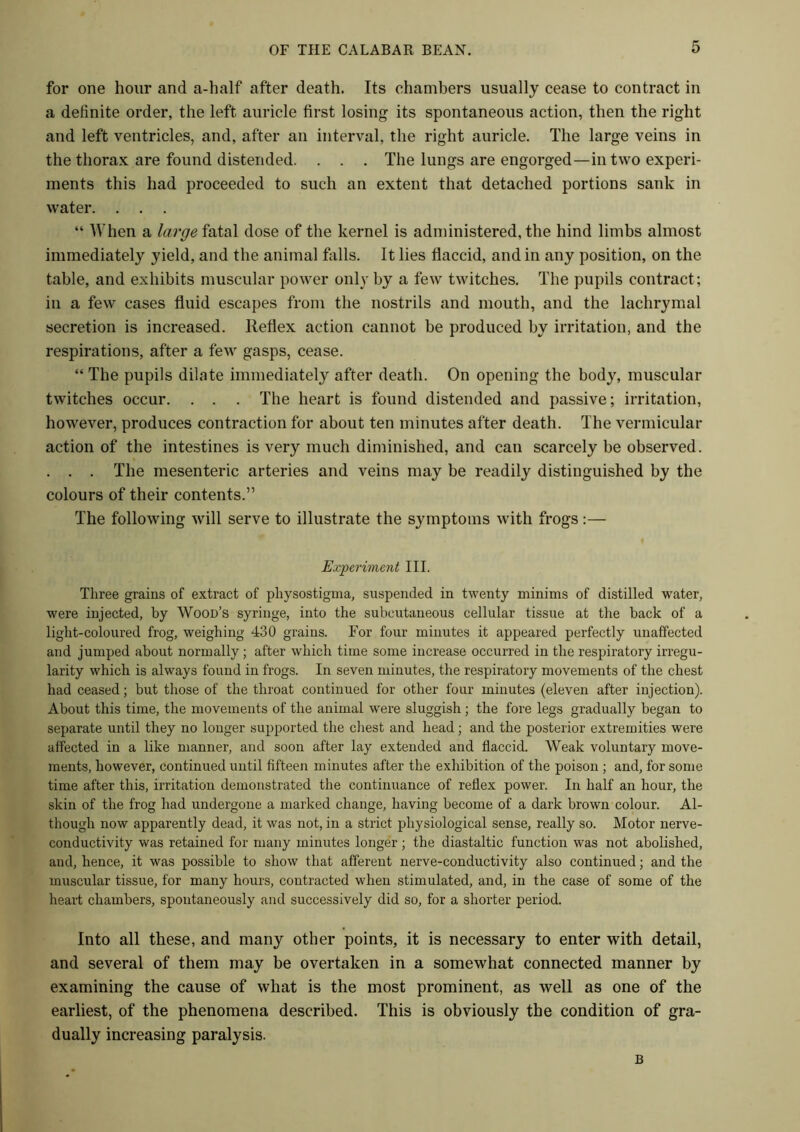 for one hour and a-half after death. Its chambers usually cease to contract in a definite order, the left auricle first losing its spontaneous action, then the right and left ventricles, and, after an interval, the right auricle. The large veins in the thorax are found distended. . . . The lungs are engorged—in two experi- ments this had proceeded to such an extent that detached portions sank in water. . . . “ When a large fatal dose of the kernel is administered, the hind limbs almost immediately yield, and the animal falls. It lies flaccid, and in any position, on the table, and exhibits muscular power only by a few twitches. The pupils contract ; in a few cases fluid escapes from the nostrils and mouth, and the lachrymal secretion is increased. Reflex action cannot be produced by irritation, and the respirations, after a few gasps, cease. “ The pupils dilate immediately after death. On opening the body, muscular twitches occur. . . . The heart is found distended and passive; irritation, however, produces contraction for about ten minutes after death. The vermicular action of the intestines is very much diminished, and can scarcely be observed. . . . The mesenteric arteries and veins may be readily distinguished by the colours of their contents.” The following will serve to illustrate the symptoms with frogs:— Experiment III. Three grains of extract of pliysostigma, suspended in twenty minims of distilled water, were injected, by Wood’s syringe, into the subcutaneous cellular tissue at the back of a light-coloured frog, weighing 430 grains. For four minutes it appeared perfectly unaffected and jumped about normally ; after which time some increase occurred in the respiratory irregu- larity which is always found in frogs. In seven minutes, the respiratory movements of the chest had ceased; but those of the throat continued for other four minutes (eleven after injection). About this time, the movements of the animal were sluggish ; the fore legs gradually began to separate until they no longer supported the chest and head; and the posterior extremities were affected in a like manner, and soon after lay extended and flaccid. Weak voluntary move- ments, however, continued until fifteen minutes after the exhibition of the poison ; and, for some time after this, irritation demonstrated the continuance of reflex power. In half an hour, the skin of the frog had undergone a marked change, having become of a dark brown colour. Al- though now apparently dead, it was not, in a strict physiological sense, really so. Motor nerve- conductivity was retained for many minutes longer; the diastaltic function was not abolished, and, hence, it was possible to show that afferent nerve-conductivity also continued; and the muscular tissue, for many hours, contracted when stimulated, and, in the case of some of the heart chambers, spontaneously and successively did so, for a shorter period. Into all these, and many other points, it is necessary to enter with detail, and several of them may be overtaken in a somewhat connected manner by examining the cause of what is the most prominent, as well as one of the earliest, of the phenomena described. This is obviously the condition of gra- dually increasing paralysis. B