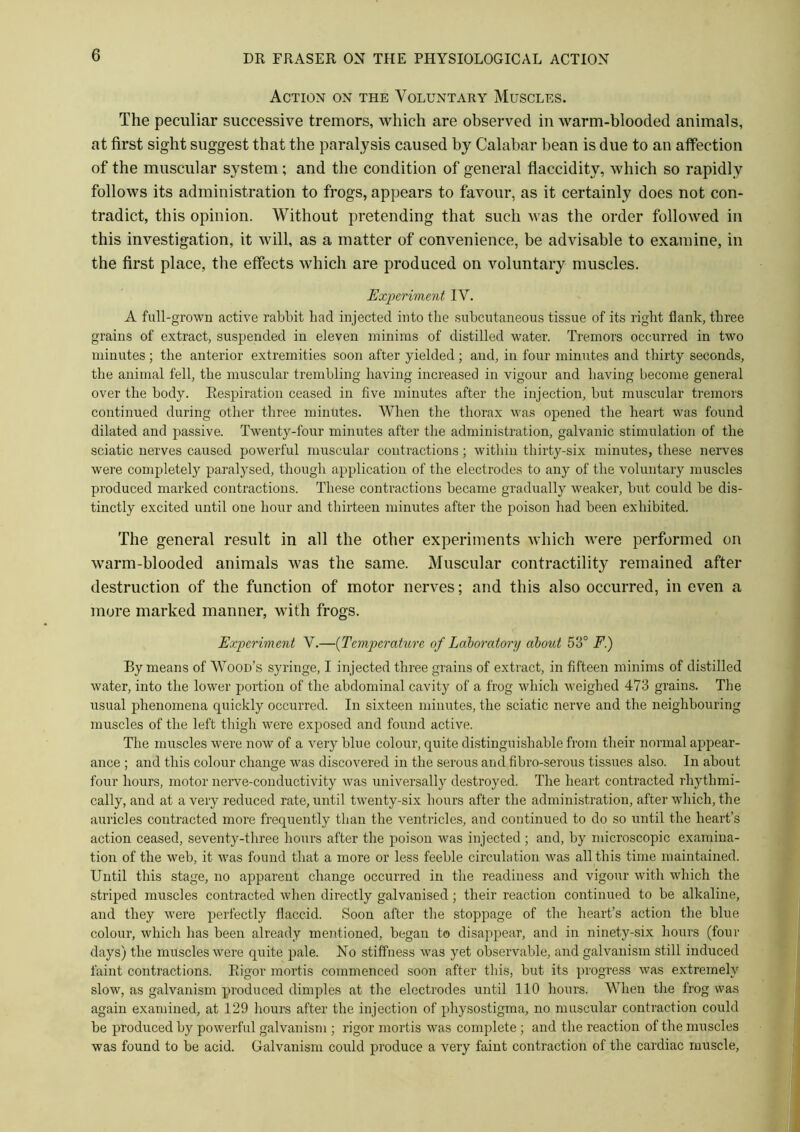 Action on the Voluntary Muscles. The peculiar successive tremors, which are observed in warm-blooded animals, at first sight suggest that the paralysis caused by Calabar bean is due to an affection of the muscular system; and the condition of general flaccidity, which so rapidly follows its administration to frogs, appears to favour, as it certainly does not con- tradict, this opinion. Without pretending that such was the order followed in this investigation, it will, as a matter of convenience, be advisable to examine, in the first place, the effects which are produced on voluntary muscles. Experiment IV. A full-grown active rabbit had injected into the subcutaneous tissue of its right flank, three grains of extract, suspended in eleven minims of distilled water. Tremors occurred in two minutes; the anterior extremities soon after yielded; and, in four minutes and thirty seconds, the animal fell, the muscular trembling having increased in vigour and having become general over the body. Respiration ceased in five minutes after the injection, but muscular tremors continued during other three minutes. When the thorax was opened the heart was found dilated and passive. Twenty-four minutes after the administration, galvanic stimulation of the sciatic nerves caused powerful muscular contractions; within thirty-six minutes, these nerves were completely paralysed, though application of the electrodes to any of the voluntary muscles produced marked contractions. These contractions became gradually weaker, but could be dis- tinctly excited until one hour and thirteen minutes after the poison had been exhibited. The general result in all the other experiments which were performed on warm-blooded animals was the same. Muscular contractility remained after destruction of the function of motor nerves; and this also occurred, in even a more marked manner, with frogs. Experiment V.—(Temperature of Laboratory about 53° F.) By means of Wood’s syringe, I injected three grains of extract, in fifteen minims of distilled water, into the lower portion of the abdominal cavity of a frog which weighed 473 grains. The usual phenomena quickly occurred. In sixteen minutes, the sciatic nerve and the neighbouring muscles of the left thigh were exposed and found active. The muscles were now of a very blue colour, quite distinguishable from their normal appear- ance ; and this colour change was discovered in the serous and fibro-serous tissues also. In about four hours, motor nerve-conductivity was universally destroyed. The heart contracted rhythmi- cally, and at a very reduced rate, until twenty-six hours after the administration, after which, the auricles contracted more frequently than the ventricles, and continued to do so until the heart’s action ceased, seventy-three hours after the poison was injected ; and, by microscopic examina- tion of the web, it was found that a more or less feeble circulation was all this time maintained. Until this stage, no apparent change occurred in the readiness and vigour with which the striped muscles contracted when directly galvanised; their reaction continued to be alkaline, and they were perfectly flaccid. Soon after the stoppage of the heart’s action the blue colour, which has been already mentioned, began to disappear, and in ninety-six hours (four days) the muscles were quite pale. No stiffness was yet observable, and galvanism still induced faint contractions. Rigor mortis commenced soon after this, but its progress was extremely slow, as galvanism produced dimples at the electrodes until 110 hours. When the frog was again examined, at 129 hours after the injection of physostigma, no muscular contraction could be produced by powerful galvanism ; rigor mortis was complete ; and the reaction of the muscles was found to be acid. Galvanism could produce a very faint contraction of the cardiac muscle,