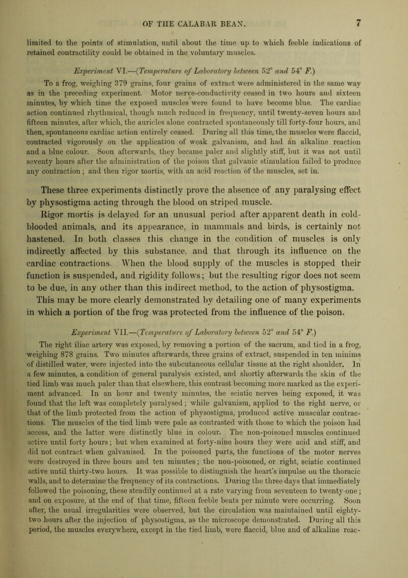 limited to the points of stimulation, until about the time up to which feeble indications of retained contractility could be obtained in the voluntary muscles. Experiment YI.—(Temperature of Laboratory between 52° and 54° F.) To a frog, weighing 379 grains, four grains of extract were administered in the same way as in the preceding experiment. Motor nerve-conductivity ceased in two hours and sixteen minutes, by which time the exposed muscles were found to have become blue. The cardiac action continued rhythmical, though much reduced in frequency, until twenty-seven hours and fifteen minutes, after which, the auricles alone contracted spontaneously till forty-four hours, and then, spontaneous cardiac action entirely ceased. During all this time, the muscles were flaccid, contracted vigorously on the application of weak galvanism, and had an alkaline reaction and a blue colour. Soon afterwards, they became paler and slightly stiff, hut it was not until seventy hours after the administration of the poison that galvanic stimulation failed to produce any contraction ; and then rigor mortis, with an acid reaction of the muscles, set in. These three experiments distinctly prove the absence of any paralysing effect by physostigma acting through the blood on striped muscle. Rigor mortis is delayed for an unusual period after apparent death in cold- blooded animals, and its appearance, in mammals and birds, is certainly not hastened. In both classes this change in the condition of muscles is only indirectly affected by this substance, and that through its influence on the cardiac contractions. When the blood supply of the muscles is stopped their function is suspended, and rigidity follows; but the resulting rigor does not seem to be due, in any other than this indirect method, to the action of physostigma. This may be more clearly demonstrated by detailing one of many experiments in which a portion of the frog was protected from the influence of the poison. Experiment VII.—(Temperature of Laboratory between 52° and 54° F.) The right iliac artery was exposed, by removing a portion of the sacrum, and tied in a frog, weighing 878 grains. Two minutes afterwards, three grains of extract, suspended in ten minims of distilled water, were injected into the subcutaneous cellular tissue at the right shoulder. In a few minutes, a condition of general paralysis existed, and shortly afterwards the skin of the tied limb was much paler than that elsewhere, this contrast becoming more marked as the experi- ment advanced. In an hour and twenty minutes, the sciatic nerves being exposed, it was found that the left was completely paralysed; while galvanism, applied to the right nerve, or that of the limb protected from the action of physostigma, produced active muscular contrac- tions. The muscles of the tied limb were pale as contrasted with those to which the poison had access, and the latter were distinctly blue in colour. The non-poisoned muscles continued active until forty hours ; but when examined at forty-nine hours they were acid and stiff, and did not contract when galvanised. In the poisoned parts, the functions of the motor nerves were destroyed in three hours and ten minutes; the non-poisoned, or right, sciatic continued active until thirty-two hours. It was possible to distinguish the heart’s impulse on the thoracic walls, and to determine the frequency of its contractions. During the three days that immediately followed the poisoning, these steadily continued at a rate varying from seventeen to twenty-one ; and on exposure, at the end of that time, fifteen feeble beats per minute were occurring. Soon after, the usual irregularities were observed, but the circulation was maintained until eighty- two hours after the injection of physostigma, as the microscope demonstrated. During all this period, the muscles everywhere, except in the tied limb, were flaccid, blue and of alkaline reac-