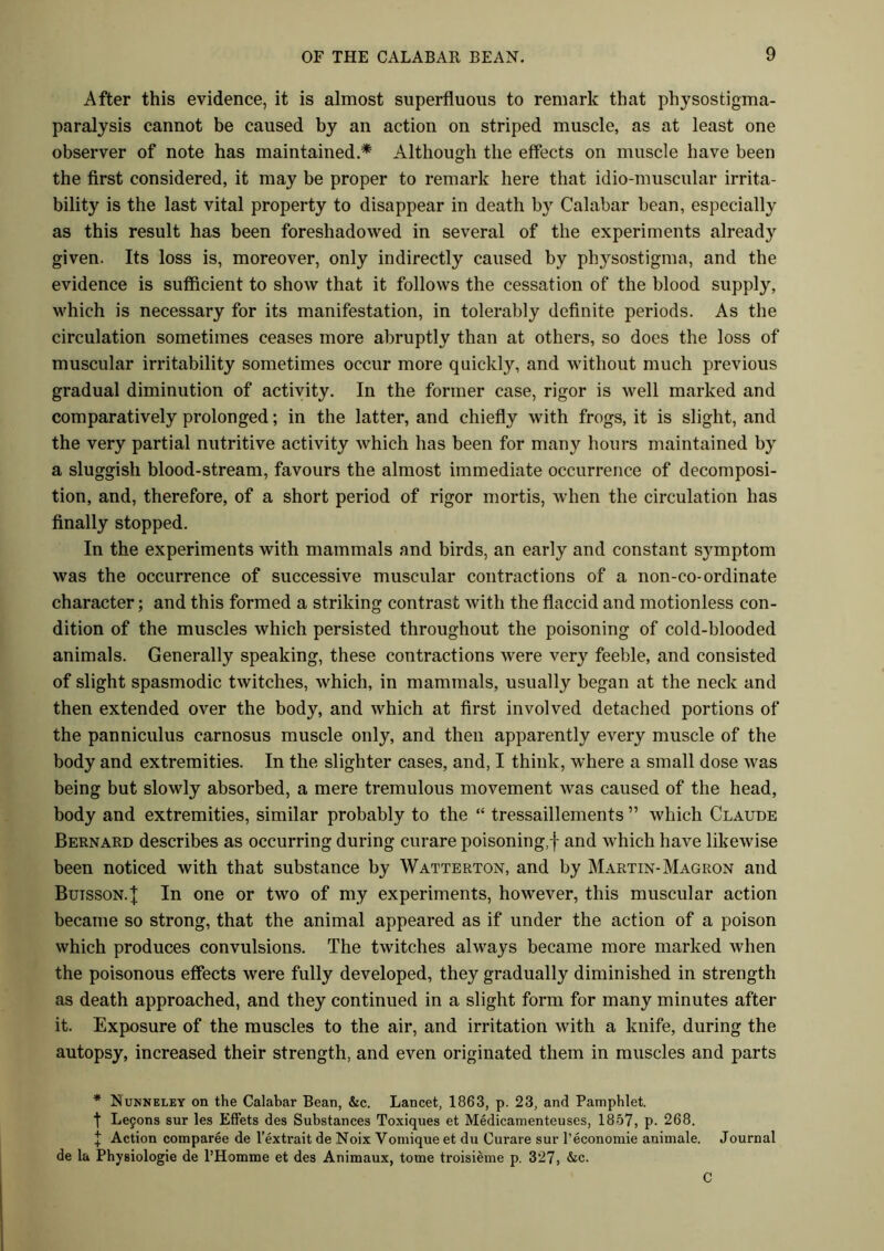After this evidence, it is almost superfluous to remark that physostigma- paralysis cannot be caused by an action on striped muscle, as at least one observer of note has maintained * Although the effects on muscle have been the first considered, it may be proper to remark here that idio-muscular irrita- bility is the last vital property to disappear in death by Calabar bean, especially as this result has been foreshadowed in several of the experiments already given. Its loss is, moreover, only indirectly caused by physostigma, and the evidence is sufficient to show that it follows the cessation of the blood supply, which is necessary for its manifestation, in tolerably definite periods. As the circulation sometimes ceases more abruptly than at others, so does the loss of muscular irritability sometimes occur more quickly, and without much previous gradual diminution of activity. In the former case, rigor is well marked and comparatively prolonged; in the latter, and chiefly with frogs, it is slight, and the very partial nutritive activity which has been for many hours maintained by a sluggish blood-stream, favours the almost immediate occurrence of decomposi- tion, and, therefore, of a short period of rigor mortis, when the circulation has finally stopped. In the experiments with mammals and birds, an early and constant symptom was the occurrence of successive muscular contractions of a non-co-ordinate character; and this formed a striking contrast with the flaccid and motionless con- dition of the muscles which persisted throughout the poisoning of cold-blooded animals. Generally speaking, these contractions were very feeble, and consisted of slight spasmodic twitches, which, in mammals, usually began at the neck and then extended over the body, and which at first involved detached portions of the panniculus carnosus muscle only, and then apparently every muscle of the body and extremities. In the slighter cases, and, I think, where a small dose was being but slowly absorbed, a mere tremulous movement was caused of the head, body and extremities, similar probably to the “ tressaillements ” which Claude Bernard describes as occurring during curare poisoning,! and which have likewise been noticed with that substance by Watterton, and by Martin-Magron and Butsson.J In one or two of my experiments, however, this muscular action became so strong, that the animal appeared as if under the action of a poison which produces convulsions. The twitches always became more marked when the poisonous effects were fully developed, they gradually diminished in strength as death approached, and they continued in a slight form for many minutes after it. Exposure of the muscles to the air, and irritation with a knife, during the autopsy, increased their strength, and even originated them in muscles and parts * Nunneley on the Calabar Bean, &c. Lancet, 1863, p. 23, and Pamphlet. f Le9ons sur les Effets des Substances Toxiques et Medicamenteuses, 1857, p. 268. I Action comparee de l’extrait de Noix Vomique et du Curare sur l’economie auimale. Journal de la Physiologie de l’Homme et des Animaux, tome troisieme p. 327, &c. C