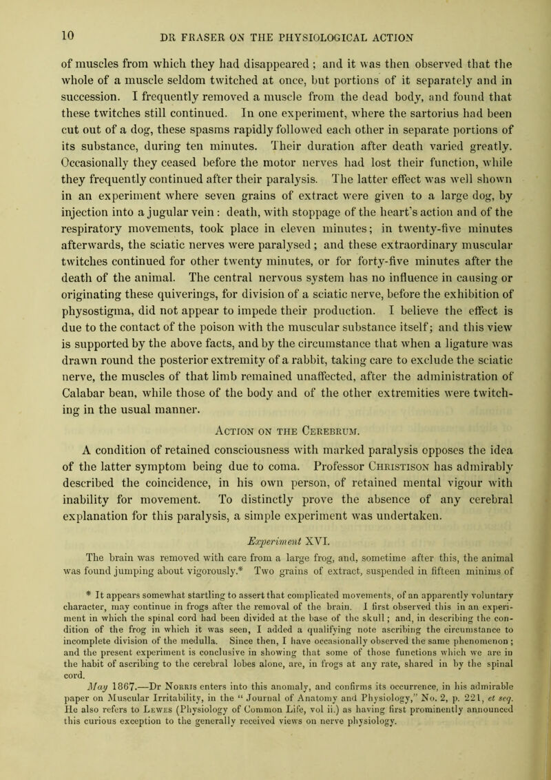 of muscles from which they had disappeared ; and it was then observed that the whole of a muscle seldom twitched at once, but portions of it separately and in succession. I frequently removed a muscle from the dead body, and found that these twitches still continued. In one experiment, where the sartorius had been cut out of a dog, these spasms rapidly followed each other in separate portions of its substance, during ten minutes. Their duration after death varied greatly. Occasionally they ceased before the motor nerves had lost their function, while they frequently continued after their paralysis. The latter effect was well shown in an experiment where seven grains of extract were given to a large dog, by injection into a jugular vein : death, with stoppage of the heart’s action and of the respiratory movements, took place in eleven minutes; in twenty-five minutes afterwards, the sciatic nerves were paralysed ; and these extraordinary muscular twitches continued for other twenty minutes, or for forty-five minutes after the death of the animal. The central nervous system has no influence in causing or originating these quiverings, for division of a sciatic nerve, before the exhibition of physostigma, did not appear to impede their production. I believe the effect is due to the contact of the poison with the muscular substance itself; and this view is supported by the above facts, and by the circumstance that when a ligature was drawn round the posterior extremity of a rabbit, taking care to exclude the sciatic nerve, the muscles of that limb remained unaffected, after the administration of Calabar bean, while those of the body and of the other extremities were twitch- ing in the usual manner. Action on the Cerebrum. A condition of retained consciousness with marked paralysis opposes the idea of the latter symptom being due to coma. Professor Christison has admirably described the coincidence, in his own person, of retained mental vigour with inability for movement. To distinctly prove the absence of any cerebral explanation for this paralysis, a simple experiment was undertaken. Experiment XVI. The brain was removed with care from a large frog, and, sometime after this, the animal was found jumping about vigorously* Two grains of extract, suspended in fifteen minims of * It appears somewhat startling to assert that complicated movements, of an apparently voluntary character, may continue in frogs after the removal of the brain. I first observed this in an experi- ment in which the spinal cord had been divided at the base of the skull; and, in describing the con- dition of the frog in which it was seen, I added a qualifying note ascribing the circumstance to incomplete division of the medulla. Since then, I have occasionally observed the same phenomenon ; and the present experiment is conclusive in showing that some of those functions which we are in the habit of ascribing to the cerebral lobes alone, are, in frogs at any rate, shared in by the spinal cord. May 1867.—Dr Norris enters into this anomaly, and confirms its occurrence, in his admirable paper on Muscular Irritability, in the “ Journal of Anatomy and Physiology,” No. 2, p. 221, et seq. He also refers to Lewes (Physiology of Common Life, vol ii.) as having first prominently announced this curious exception to the generally received views on nerve physiology.