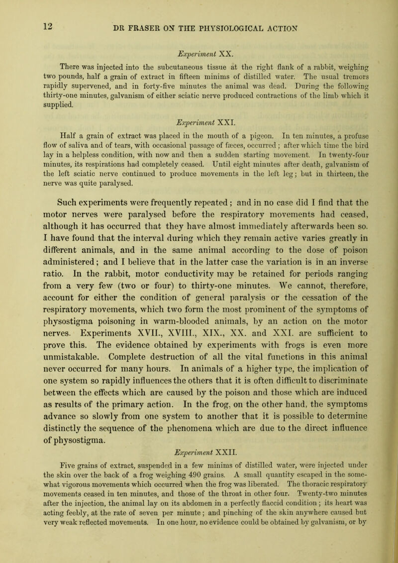 Experiment XX. There was injected into the subcutaneous tissue at the right flank of a rabbit, weighing two pounds, half a grain of extract in fifteen minims of distilled water. The usual tremors rapidly supervened, and in forty-five minutes the animal was dead. During the following thirty-one minutes, galvanism of either sciatic nerve produced contractions of the limb which it supplied. Experiment XXI. Half a grain of extract was placed in the mouth of a pigeon. In ten minutes, a profuse flow of saliva and of tears, with occasional passage of faeces, occurred ; after which time the bird lay in a helpless condition, with now and then a sudden starting movement. In twenty-four minutes, its respirations had completely ceased. Until eight minutes after death, galvanism of the left sciatic nerve continued to produce movements in the left leg; but in thirteen, the nerve was quite paralysed. Such experiments were frequently repeated; and in no case did I find that the motor nerves were paralysed before the respiratory movements had ceased, although it has occurred that they have almost immediately afterwards been so. I have found that the interval during which they remain active varies greatly in different animals, and in the same animal according to the dose of poison administered; and I believe that in the latter case the variation is in an inverse ratio. In the rabbit, motor conductivity may be retained for periods ranging from a very few (two or four) to thirty-one minutes. We cannot, therefore, account for either the condition of general paralysis or the cessation of the respiratory movements, which two form the most prominent of the symptoms of physostigma poisoning in warm-blooded animals, by an action on the motor nerves. Experiments XVII., XVIII., XIX., XX. and XXI. are sufficient to prove this. The evidence obtained by experiments with frogs is even more unmistakable. Complete destruction of all the vital functions in this animal never occurred for many hours. In animals of a higher type, the implication of one system so rapidly influences the others that it is often difficult to discriminate between the effects which are caused by the poison and those which are induced as results of the primary action. In the frog, on the other hand, the symptoms advance so slowly from one system to another that it is possible to determine distinctly the sequence of the phenomena which are due to the direct influence of physostigma. Experiment XXII. Five grains of extract, suspended in a few minims of distilled water, were injected under the skin over the back of a frog weighing 490 grains. A small quantity escaped in the some- what vigorous movements which occurred when the frog was liberated. The thoracic respiratory movements ceased in ten minutes, and those of the throat in other four. Twenty-two minutes after the injection, the animal lay on its abdomen in a perfectly flaccid condition; its heart was acting feebly, at the rate of seven per minute; and pinching of the skin anywhere caused but very weak reflected movements. In one hour, no evidence could be obtained by galvanism, or by
