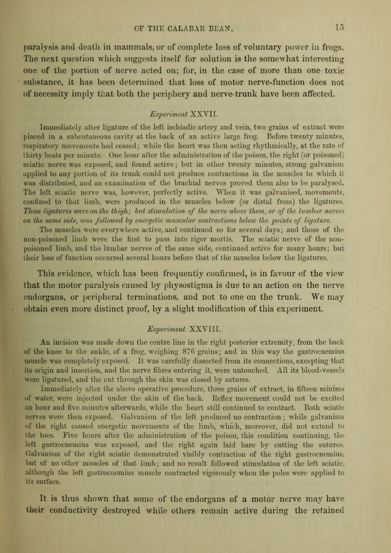paralysis and death in mammals, or of complete loss of voluntary power in frogs. The next question which suggests itself for solution is the somewhat interesting one of the portion of nerve acted on; for, in the case of more than one toxic substance, it has been determined that loss of motor nerve-function does not of necessity imply that both the periphery and nerve-trunk have been affected. Experiment XXVII. Immediately after ligature of the left ischiadic artery and vein, two grains of extract were placed in a subcutaneous cavity at the back of an active large frog. Before twenty minutes, respiratory movements had ceased; while the heart was then acting rhythmically, at the rate of thirty beats per minute. One hour after the administration of the poison, the right (or poisoned) sciatic nerve was exposed, and found active; but in other twenty minutes, strong galvanism applied to any portion of its trunk could not produce contractions in the muscles to which it was distributed, and an examination of the brachial nerves proved them also to be paralysed. The left sciatic nerve was, however, perfectly active. When it was galvanised, movements, confined to that limb, were produced in the muscles below (or distal from) the ligatures. These ligatures were on the thigh; but stimulation of the nerve above them, or of the lumbar nerves on the same side, teas followed by energetic muscular contractions below the points of ligature. The muscles were everywhere active, and continued so for several days; and those of the non-poisoned limb were the first to pass into rigor mortis. The sciatic nerve of the non- poisoned limb, and the lumbar nerves of the same side, continued active for many hours; but their loss of function occurred several hours before that of the muscles below the ligatures. This evidence, which has been frequently confirmed, is in favour of the view that the motor paralysis caused by physostigma is due to an action on the nerve endorgans, or peripheral terminations, and not to one on the trunk. We may obtain even more distinct proof, by a slight modification of this experiment. Experiment XXVIII. An incision was made down the centre line in the right posterior extremity, from the back of the knee to the ankle, of a frog, weighing 876 grains; and in this way the gastrocnemius muscle was completely exposed. It was carefully dissected from its connections, excepting that its origin and insertion, and the nerve fibres entering it, were untouched. All its blood-vessels were ligatured, and the cut through the skin was closed by sutures. Immediately after the above operative procedure, three grains of extract, in fifteen minims of water, were injected under the skin of the back. Keflex movement could not be excited an hour and five minutes afterwards, while the heart still continued to contract. Both sciatic nerves were then exposed. Galvanism of the left produced no contraction; while galvanism of the right caused energetic movements of the limb, which, moreover, did not extend to the toes. Five hours after the administration of the poison, this condition continuing, the left gastrocnemius was exposed, and the right again laid bare by cutting the sutures. Galvanism of the right sciatic demonstrated visibly contraction of the right gastrocnemius, but of no other muscles of that limb; and no result followed stimulation of the left sciatic, although the left gastrocnemius muscle contracted vigorously when the poles were applied to its surface. It is thus shown that some of the endorgans of a motor nerve may have their conductivity destroyed while others remain active during the retained