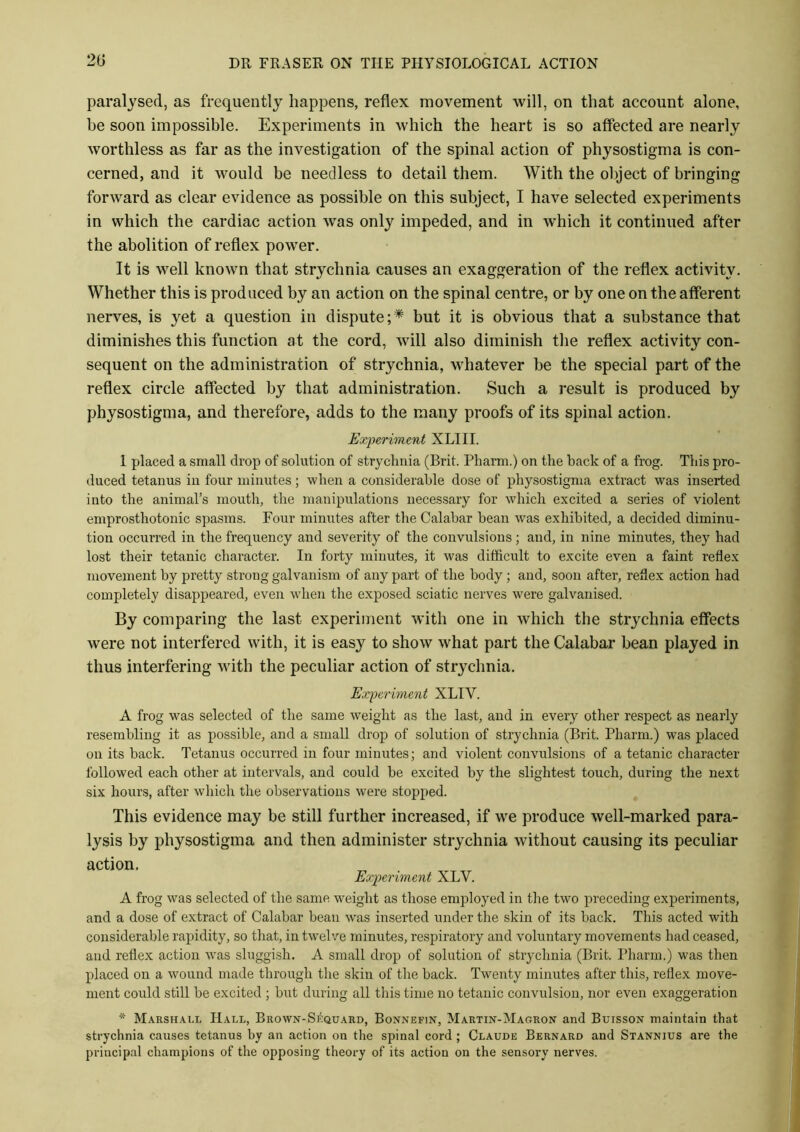 20 paralysed, as frequently happens, reflex movement will, on that account alone, he soon impossible. Experiments in which the heart is so affected are nearly worthless as far as the investigation of the spinal action of physostigma is con- cerned, and it would be needless to detail them. With the object of bringing forward as clear evidence as possible on this subject, I have selected experiments in which the cardiac action was only impeded, and in which it continued after the abolition of reflex power. It is well known that strychnia causes an exaggeration of the reflex activity. Whether this is produced by an action on the spinal centre, or by one on the afferent nerves, is yet a question in dispute;* but it is obvious that a substance that diminishes this function at the cord, will also diminish the reflex activity con- sequent on the administration of strychnia, whatever be the special part of the reflex circle affected by that administration. Such a result is produced by physostigma, and therefore, adds to the many proofs of its spinal action. Experiment XLIII. 1 placed a small drop of solution of strychnia (Brit. Pharm.) on the back of a frog. This pro- duced tetanus in four minutes; when a considerable dose of physostigma extract was inserted into the animal’s mouth, the manipulations necessary for which excited a series of violent emprosthotonic spasms. Four minutes after the Calabar bean was exhibited, a decided diminu- tion occurred in the frequency and severity of the convulsions; and, in nine minutes, they had lost their tetanic character. In forty minutes, it was difficult to excite even a faint reflex movement by pretty strong galvanism of any part of the body ; and, soon after, reflex action had completely disappeared, even when the exposed sciatic nerves were galvanised. By comparing the last experiment with one in which the strychnia effects were not interfered with, it is easy to show what part the Calabar bean played in thus interfering with the peculiar action of strychnia. Experiment XLIY. A frog was selected of the same weight as the last, and in every other respect as nearly resembling it as possible, and a small drop of solution of strychnia (Brit. Pharm.) was placed on its back. Tetanus occurred in four minutes; and violent convulsions of a tetanic character followed each other at intervals, and could be excited by the slightest touch, during the next six hours, after which the observations were stopped. This evidence may be still further increased, if we produce well-marked para- lysis by physostigma and then administer strychnia without causing its peculiar action. Experiment XLV. A frog was selected of the same weight as those employed in the two preceding experiments, and a dose of extract of Calabar bean was inserted under the skin of its back. This acted with considerable rapidity, so that, in twelve minutes, respiratory and voluntary movements had ceased, and reflex action was sluggish. A small drop of solution of strychnia (Brit. Pharm.) was then placed on a wound made through the skin of the back. Twenty minutes after this, reflex move- ment could still be excited ; but during all this time no tetanic convulsion, nor even exaggeration * Marshall Hall, Brown-SAquard, Bonnefin, Martin-Magron and Buisson maintain that strychnia causes tetanus by an action on the spinal cord ; Claude Bernard and Stannius are the principal champions of the opposing theory of its action on the sensory nerves.