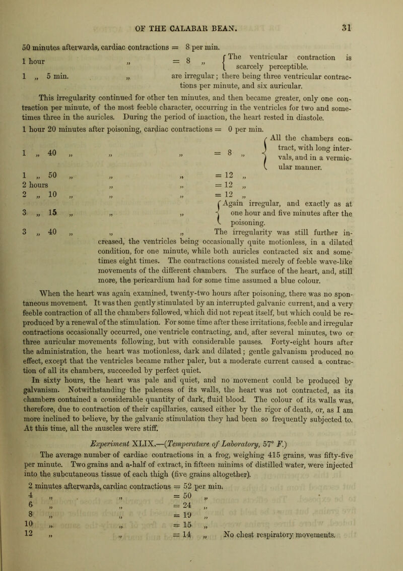 50 minutes afterwards, cardiac contractions = 8 per min. . , _ Q f The ventricular contraction is t scarcely perceptible. 1 „ 5 min. „ are irregular; there being three ventricular contrac- tions per minute, and six auricular. This irregularity continued for other ten minutes, and then became greater, only one con- traction per minute, of the most feeble character, occurring in the ventricles for two and some- times three in the auricles. During the period of inaction, the heart rested in diastole. 1 hour 20 minutes after poisoning, cardiac contractions = 0 per min. / All the chambers com 1 „ 40 „ )> }} g J tract, with long inter- 1 vals, and in a vermic- l ular manner. 1 „ 50 „ )) » = 12 „ 2 hours )) „ = 12 „ 2 „ 10 „ >> = 12 „ C Again irregular, and exactly as at 3 „ 15 „ )> v one hour and five minutes after the h poisoning. 3 „ 40 „ The irregularity was still further in- creased, the ventricles being occasionally quite motionless, in a dilated condition, for one minute, while both auricles contracted six and some- times eight times. The contractions consisted merely of feeble wave-like movements of the different chambers. The surface of the heart, and, still more, the pericardium had for some time assumed a blue colour. When the heart was again examined, twenty-two hours after poisoning, there was no spon- taneous movement. It was then gently stimulated by an interrupted galvanic current, and a very feeble contraction of all the chambers followed, which did not repeat itself, but which could be re- produced by a renewal of the stimulation. For some time after these irritations, feeble and irregular contractions occasionally occurred, one ventricle contracting, and, after several minutes, two or three auricular movements following, but with considerable pauses. Forty-eight hours after the administration, the heart was motionless, dark and dilated; gentle galvanism produced no effect, except that the ventricles became rather paler, but a moderate current caused a contrac- tion of all its chambers, succeeded by perfect quiet. In sixty hours, the heart was pale and quiet, and no movement could be produced by galvanism. Notwithstanding the paleness of its walls, the heart was not contracted, as its chambers contained a considerable quantity of dark, fluid blood. The colour of its walls was, therefore, due to contraction of their capillaries, caused either by the rigor of death, or, as I am more inclined to believe, by the galvanic stimulation they had been so frequently subjected to. At this time, all the muscles were stiff. Experiment XLIX.—(Temperature of Laboratory, 57° F.) The average number of cardiac contractions in a frog, weighing 415 grains, was fifty-five per minute. Two grains and a-half of extract, in fifteen minims of distilled water, were injected into the subcutaneous tissue of each thigh (five grains altogether). 2 minutes afterwards, cardiac contractions = 52 per min. ■1 v = 50 „ o „ = 24 „ 8 „ = io „ 10 = 15 „ 12 „ „ = 14 „ No chest respiratory movements.