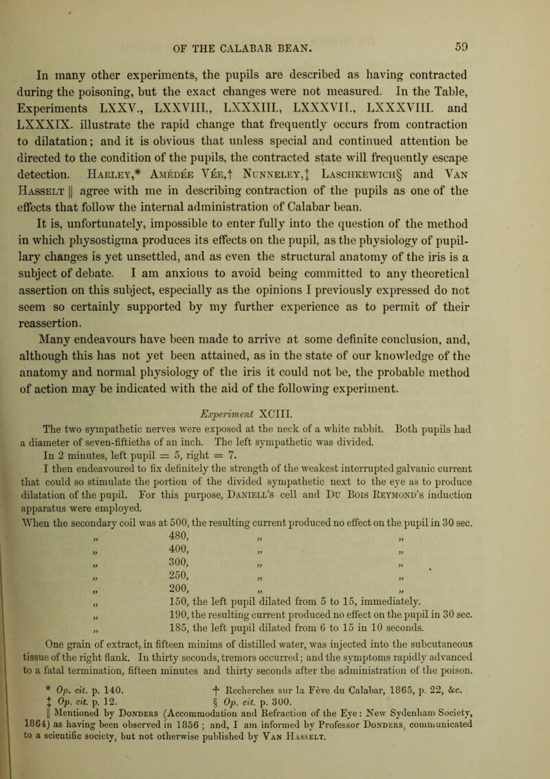 In many other experiments, the pupils are described as having contracted during the poisoning, but the exact changes were not measured. In the Table, Experiments LXXV., LXXYIII,, LXXXIII., LXXXYII., LXXXVIII. and LXXXIX. illustrate the rapid change that frequently occurs from contraction to dilatation; and it is obvious that unless special and continued attention be directed to the condition of the pupils, the contracted state will frequently escape detection. Harley,* Amedee VfiE,t Nunneley,{ Laschkewich§ and Van Hasselt || agree with me in describing contraction of the pupils as one of the effects that follow the internal administration of Calabar bean. It is, unfortunately, impossible to enter fully into the question of the method in which physostigma produces its effects on the pupil, as the physiology of pupil- lary changes is yet unsettled, and as even the structural anatomy of the iris is a subject of debate. I am anxious to avoid being committed to any theoretical assertion on this subject, especially as the opinions I previously expressed do not seem so certainly supported by my further experience as to permit of their reassertion. Many endeavours have been made to arrive at some definite conclusion, and, although this has not yet been attained, as in the state of our knowledge of the anatomy and normal physiology of the iris it could not be, the probable method of action may be indicated with the aid of the following experiment. Experiment XCIII. The two sympathetic nerves were exposed at the neck of a white rabbit. Both pupils had a diameter of seven-fiftieths of an inch. The left sympathetic was divided. In 2 minutes, left pupil = 5, right = 7. I then endeavoured to fix definitely the strength of the weakest interrupted galvanic current that could so stimulate the portion of the divided sympathetic next to the eye as to produce dilatation of the pupil. For this purpose, Daniell’s cell and Du Bois Reymond’s induction apparatus were employed. When the secondary coil was at 500, the resulting current produced no effect on the pupil in 30 sec. 480, 400, 300, 250, 200, )> 150, the left pupil dilated from 5 to 15, immediately. 190, the resulting current produced no effect on the pupil in 30 sec. 185, the left pupil dilated from 6 to 15 in 10 seconds. One grain of extract, in fifteen minims of distilled water, was injected into the subcutaneous tissue of the right flank. In thirty seconds, tremors occurred; and the symptoms rapidly advanced to a fatal termination, fifteen minutes and thirty seconds after the administration of the poison. * Op. cit. p. 140. -(• Recherches sur la Feve du Calabar, 1865, p. 22, &c. + Op. cit. p. 12. § Op. cit. p. 300. || Mentioned by Donders (Accommodation and Refraction of the Eye: New Sydenham Society, 1864) as having been observed in 1856 ; and, I am informed by Professor Donders, communicated to a scientific society, but not otherwise published by Van Hasselt.