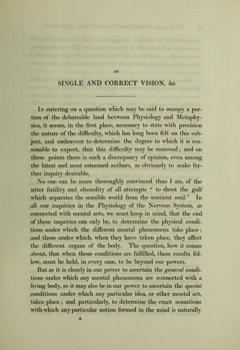 ON SINGLE AND CORRECT VISION, &c. Im entering on a question which may be said to occupy a por- tion of the debateable land between Physiology and Metaphy- sics, it seems, in the first place, necessary to state with precision the nature of the difficulty, which has long been felt on this sub- ject, and endeavour to detennine the degree to which it is rea- sonable to expect, that this difficulty may be removed; and on these points there is such a discrepancy of opinion, even among the latest and most esteemed authors, as obviously to make far- ther inquiry desirable. No one can be more thoroughly convinced than I am, of the utter futihty and absurdity of all attempts “ to shoot the gulf which separates the sensible world from the sentient soul.” In all our inquiries in the Physiology of the Nervous System, as connected with mental acts, we must keep in mind, that the end of these inquiries can only be, to determine the physical condi- tions under which the different mental phenomena take place; and those under which, when they have taken place, they affect the different organs of the body. The question, how it comes about, that when those conditions are fulfilled, these results fol- low, must be held, in every case, to be beyond our powers. But as it is clearly in our power to ascertain the general condi- tions under which any mental phenomena are connected with a living body, so it may also be in our power to ascertain the special conditions under which any particular idea, or other mental act, takes place ; and particularly, to determine the exact sensations with which any particular notion formed in the mind is naturally A