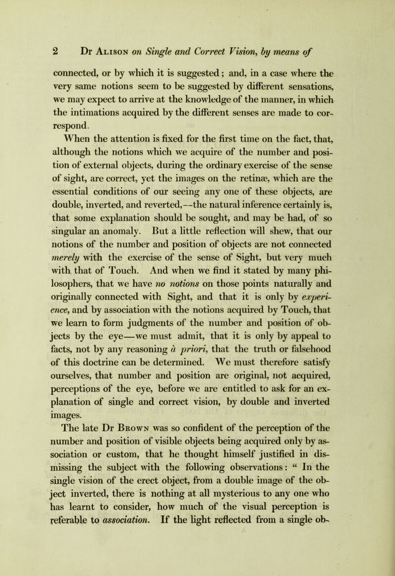 connected, or by which it is suggested; and, in a case where the very same notions seem to be suggested by different sensations, we may expect to arrive at the knowledge of the manner, in which the intimations acquired by the different senses are made to cor- respond. When the attention is fixed for the first time on the fact, that, although the notions which we acquire of the number and posi- tion of external objects, during the ordinary exercise of the sense of sight, are correct, yet the images on the retinae, which are the essential conditions of our seeing any one of these objects, are double, inverted, and reverted,—the natural inference certainly is, that some explanation should be sought, and may be had, of so singular an anomaly. But a little reflection will shew, that our notions of the number and position of objects are not connected merely with the exercise of the sense of Sight, but very much with that of Touch. And when we find it stated by many phi- losophers, that we have no notions on those points naturally and originally connected with Sight, and that it is only by experi- ence, and by association with the notions acquired by Touch, that we learn to form judgments of the number and position of ob- jects by the eye—we must admit, that it is only by appeal to facts, not by any reasoning d priori, that the truth or falsehood of this doctrine can be determined. We must therefore satisfy ourselves, that number and position are original, not acquired, perceptions of the eye, before we are entitled to ask for an ex- planation of single and correct vision, by double and inverted images. The late Dr Brown was so confident of the perception of the number and position of visible objects being acquired only by as- sociation or custom, that he thought himself justified in dis- missing the subject with the following observations: “ In the single vision of the erect object, from a double image of the ob- ject inverted, there is nothing at all mysterious to any one who has learnt to consider, how much of the visual perception is referable to association. If the hght reflected from a single ob-