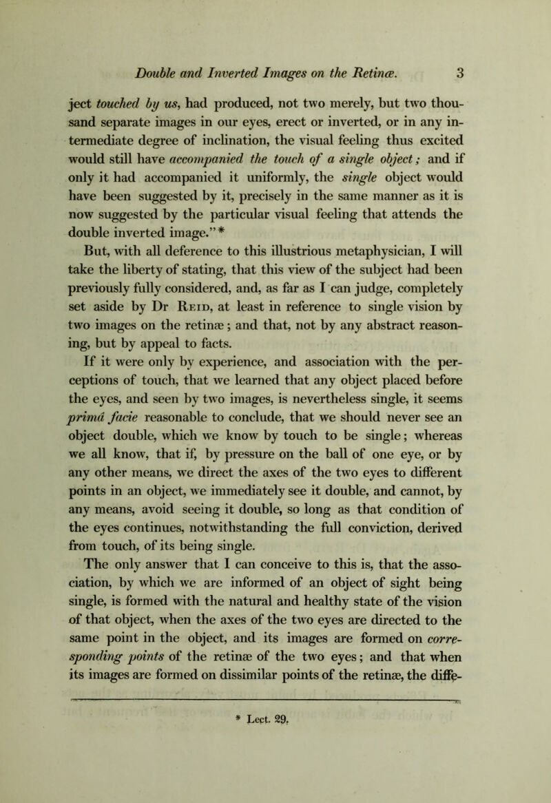 ject touched by us, had produced, not two merely, but two thou- sand separate images in our eyes, erect or inverted, or in any in- termediate degree of inclination, the visual feehng thus excited would still have accompanied the touch of a single object; and if only it had accompanied it uniformly, the single object would have been suggested by it, precisely in the same manner as it is now suggested by the particular visual feeling that attends the double inverted image.”* But, with all deference to this illustrious metaphysician, I will take the liberty of stating, that this view of the subject had been previously fully considered, and, as far as I can judge, completely set aside by Dr Reid, at least in reference to single vision by two images on the retinae; and that, not by any abstraet reason- ing, but by appeal to facts. If it were only by experience, and association with the per- ceptions of touch, that we learned that any object placed before the eyes, and seen by two images, is nevertheless single, it seems primd facie reasonable to conclude, that we should never see an object double, which we know by touch to be single; whereas we all know, that if, by pressure on the ball of one eye, or by any other means, we direct the axes of the two eyes to different points in an object, we immediately see it double, and cannot, by any means, avoid seeing it double, so long as that condition of the eyes continues, notwithstanding the full conviction, derived from touch, of its being single. The only answer that 1 can conceive to this is, that the asso- ciation, by which we are informed of an object of sight being single, is formed with the natural and healthy state of the vision of that object, when the axes of the two eyes are directed to the same point in the object, and its images are formed on corre- sponding points of the retinae of the two eyes; and that when its images are formed on dissimilar points of the retinae, the diff^- * Lect. 29.
