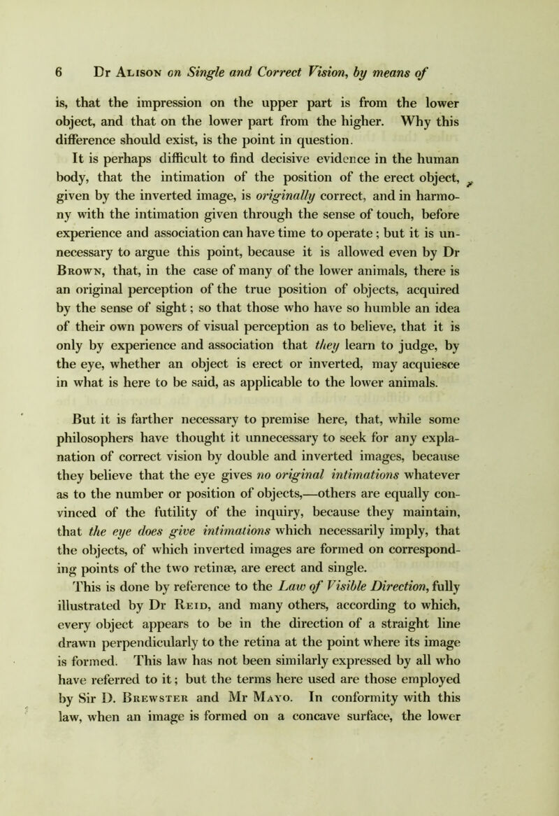 is, that the impression on the upper part is from the lower object, and that on the lower part from the higher. Why this difference should exist, is the point in question. It is perhaps difficult to find decisive evidence in the human body, that the intimation of the position of the erect object, given by the inverted image, is originally correct, and in harmo- ny with the intimation given through the sense of touch, before experience and association can have time to operate; but it is un- necessary to argue this point, because it is allowed even by Dr Brown, that, in the case of many of the lower animals, there is an original perception of the true position of objects, acquired by the sense of sight; so that those who have so humble an idea of their own powers of visual perception as to believe, that it is only by experience and association that they learn to judge, by the eye, whether an object is erect or inverted, may acquiesce in what is here to be said, as applicable to the lower animals. But it is farther necessary to premise here, that, while some philosophers have thought it unnecessary to seek for any expla- nation of correct vision by double and inverted images, because they believe that the eye gives no original intimations whatever as to the number or position of objects,—others are equally con- vinced of the futility of the inquiry, because they maintain, that the eye does give intimations which necessarily imply, that the objects, of which inverted images are formed on correspond- ing points of the two retinse, are erect and single. This is done by reference to the Law of Visible Direction, illustrated by Dr Reid, and many others, according to which, every object appears to be in the direction of a straight line drawn perpendicularly to the retina at the point where its image is formed. This law has not been similarly expressed by all who have referred to it; but the terms here used are those employed by Sir D. Brewster and Mr Mayo. In conformity with this law, when an image is formed on a concave surface, the lower