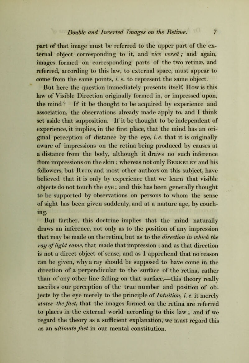 part of that image must be referred to the upper part of the ex- ternal object corresponding to it, and vice versa; and again, images formed on corresponding parts of the two retinae, and referred, according to this law, to external space, must appear to come from the same points, i. e. to represent the same object. But here the question immediately presents itself. How is this law of Visible Direction originally formed in, or impressed upon, the mind ? If it be thought to be acquired by experience and association, the observations already made apply to, and I think set aside that supposition. If it be thought to be independent of experience, it implies, in the first place, that the mind has an ori- ginal perception of distance by the eye, i. e. that it is originally aware of impressions on the retina being produced by causes at a distance from the body, although it draws no such inference from impressions on the skin ; whereas not only Berkeley and his followers, but Reid, and most other authors on this subject, have believed that it is only by experience that we learn that visible objects do not touch the eye; and this has been generally thought to be supported by observations on persons to whom the sense of sight has been given suddenly, and at a mature age, by couch- ing. But farther, this doctrine implies that the mind naturally draws an inference, not only as to the position of any impression that may be made on the retina, but as to the direction in which the ray of light came, that made that impression ; and as that direction is not a direct object of sense, and as I apprehend that no reason can be given, why a ray should be supposed to have come in the direction of a perpendicular to the surface of the retina, rather than of any other line falling on that surface,—this theory really ascribes our perception of the true number and position of ob- jects by the eye merely to the principle of Intuition, i. e. it merely states the fact, that the images formed on the retina are referred to places in the external world according to this law ; and if we regard the theory as a sufficient explanation, we must regard this as an ultimate fact in our mental constitution.