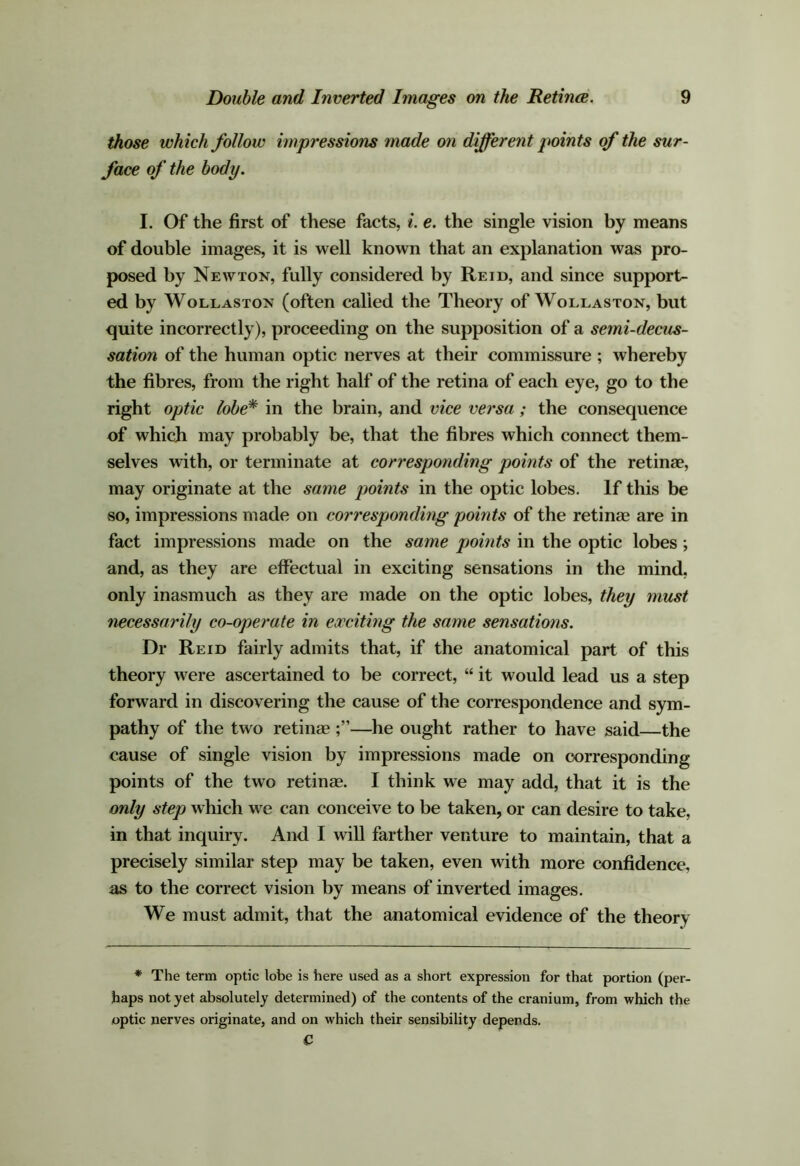 those which follow impressions made on different points of the sur- face of the body. I. Of the first of these facts, i. e. the single vision by means of double images, it is well known that an explanation was pro- posed by Newton, fully considered by Reid, and since support- ed by Wollaston (often called the Theory of Wollaston, but quite incorrectly), proceeding on the supposition of a semi-decus- sation of the human optic nerves at their commissure ; whereby the fibres, from the right half of the retina of each eye, go to the right optic lobe* in the brain, and vice versa; the consequence of which may probably be, that the fibres which connect them- selves with, or terminate at corresponding points of the retinae, may originate at the same points in the optic lobes. If this be so, impressions made on corresponding points of the retinae are in fact impressions made on the same points in the optic lobes; and, as they are effectual in exciting sensations in the mind, only inasmuch as they are made on the optic lobes, they must necessarily co-operate in eocciting the same sensations. Dr Reid fairly admits that, if the anatomical part of this theory were ascertained to be correct, “ it would lead us a step forward in discovering the cause of the correspondence and sym- pathy of the two retinae—he ought rather to have said—the cause of single vision by impressions made on corresponding points of the two retinae. I think we may add, that it is the only step which we can conceive to be taken, or can desire to take, in that inquiry. And I will farther venture to maintain, that a precisely similar step may be taken, even with more confidence, as to the correct vision by means of inverted images. We must admit, that the anatomical evidence of the theory * The term optic lobe is here used as a short expression for that portion (per- haps not yet absolutely determined) of the contents of the cranium, from which the optic nerves originate, and on which their sensibility depends. C