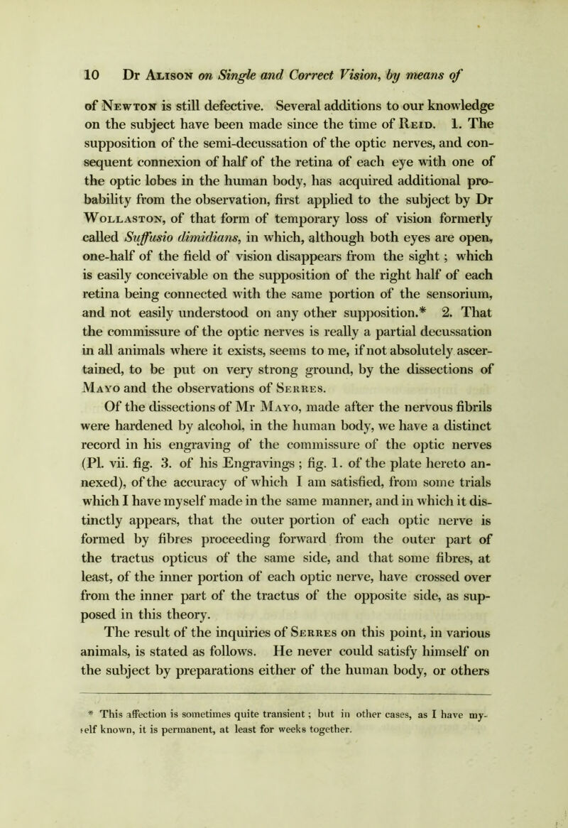 of Newton is still defective. Several additions to our knowledge on the subject have been made since the time of Reid. 1. The supposition of the semi-decussation of the optic nerves, and con- sequent connexion of half of the retina of each eye with one of the optic lobes in the human body, has acquired additional pro- bability from the observation, first apphed to the subject by Dr Wollaston, of that form of temporary loss of vision formerly called Sujfusio dimidians, in which, although both eyes are open, one-half of the field of vision disappears from the sight; which is easily conceivable on the supposition of the right half of each retina being connected with the same portion of the sensorium, and not easily understood on any other supposition.* 2. That the commissure of the optic nerves is really a partial decussation in all animals where it exists, seems to me, if not absolutely ascer- tained, to be put on very strong ground, by the dissections of Mayo and the observations of Serres. Of the dissections of Mr Mayo, made after the nervous fibrils were hardened by alcohol, in the human body, we have a distinct record in his engraving of the commissure of the optic nerves (PI. vii. fig. 3. of his Engravings ; fig. 1. of the plate hereto an- nexed), of the accuracy of which I am satisfied, from some trials which I have myself made in the same manner, and in which it dis- tinctly appears, that the outer portion of each optic nerve is formed by fibres proceeding forward from the outer part of the tractus opticus of the same side, and that some fibres, at least, of the inner portion of each optic nerve, have crossed over from the inner part of the tractus of the opposite side, as sup- posed in this theory. The result of the inquiries of Serres on this point, in various animals, is stated as follows. He never could satisfy himself on the subject by preparations either of the human body, or others * This affection is sometimes quite transient; but in other cases, as I have my- self known, it is permanent, at least for weeks together.