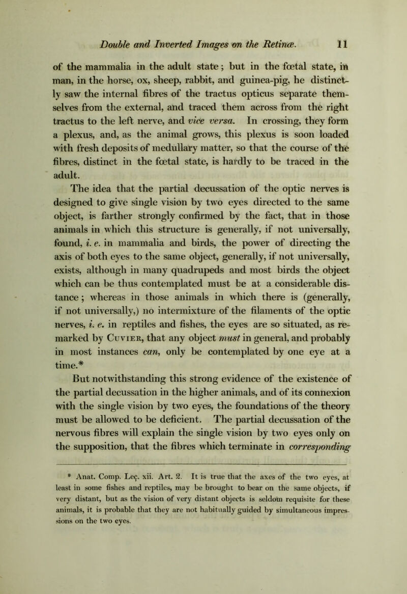 of the mammalia in the adult state; but in the foetal state, in man, in the horse, ox, sheep, rabbit, and guinea-pig, he distinct- ly saw the internal fibres of the tractus opticus separate them- selves from the external, and traced them across from the right tractus to the left nerve, and vice versa. In crossing, they form a plexus, and, as the animal grows, this plexus is soon loaded with fresh deposits of medullary matter, so that the course of the fibres, distinct in the foetal state, is hardly to be traced in the adult. The idea that the partial decussation of the optic nerves is designed to give single vision by two eyes directed to the same object, is farther strongly confirmed by the fact, that in those animals in which this structure is generally, if not universally, found, e. in mammaha and birds, the power of directing the axis of both eyes to the same object, generaDy, if not universally, exists, although in many quadrupeds and most birds the object which can be thus contemplated must be at a considerable dis- tance ; whereas in those animals in which there is (generally, if not universally,) no intermixture of the filaments of the optic nerves, e. in reptiles and fishes, the eyes are so situated, as re- marked by Cuvier, that any object must in general, and probably in most instances can^ only be contemplated by one eye at a time.* But notwithstanding this strong evidence of the existence of the partial decussation in the higher animals, and of its connexion with the single vision by two eyes, the foundations of the theory must be allowed to be deficient. The partial decussation of the nervous fibres will explain the single vision by two eyes only on the supposition, that the fibres which terminate in corresponding *■ Anat. Comp. Le^. xii. Art. 2. It is true that the axes of the two eyes, at least in some fishes and reptiles, may be brought to bear on the same objects, if very distant, but as the vision of very distant objects is seldom requisite for these animals, it is probable that they are not habitually guided by simultaneous impres- sions on the two eyes.