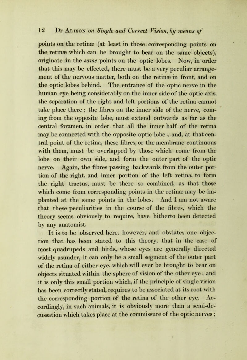 points on the retinae (at least in those corresponding points on the retinae which can be brought to bear on the same objects), originate in the same points on the optic lobes. Now, in order that this may be effected, there must be a very peculiar arrange- ment of the nervous matter, both on the retinae in front, and on the optic lobes behind. The entrance of the optic nerve in the human eye being considerably on the inner side of the optic axis, the separation of the right and left portions of the retina cannot take place there; the fibres on the inner side of the nerve, com- ing from the opposite lobe, must extend outwards as far as the central foramen, in order that all the inner half of the retina may be connected with the opposite optic lobe ; and, at that cen- tral point of the retina, these fibres, or the membrane continuous with them, must be overlapped by those which come from the lobe on their own side, and form the outer part of the optic nerve. Again, the fibres passing backwards from the outer por- tion of the right, and inner portion of the left retina, to form the right tractus, must be there so combined, as that those which come from corresponding points in the retinse may be im- planted at the same points in the lobes. And I am not aware that these peculiarities in the course of the fibres, which the theory seems obviously to require, have hitherto been detected by any anatomist. It is to be observed here, however, and obviates one objec- tion that has been stated to this theory, that in the case of most quadrupeds and birds, whose eyes are generally directed widely asunder, it can only be a small segment of the outer part of the retina of either eye, which will ever be brought to bear on objects situated within the sphere of vision of the other eye ; and it is only this small portion which, if the principle of single vision has been correctly stated, requires to be associated at its root with the corresponding portion of the retina of the other eye. Ac- cordingly, in such animals, it is obviously more than a semi-de- cussation which takes place at the commissure of the optic nerves;