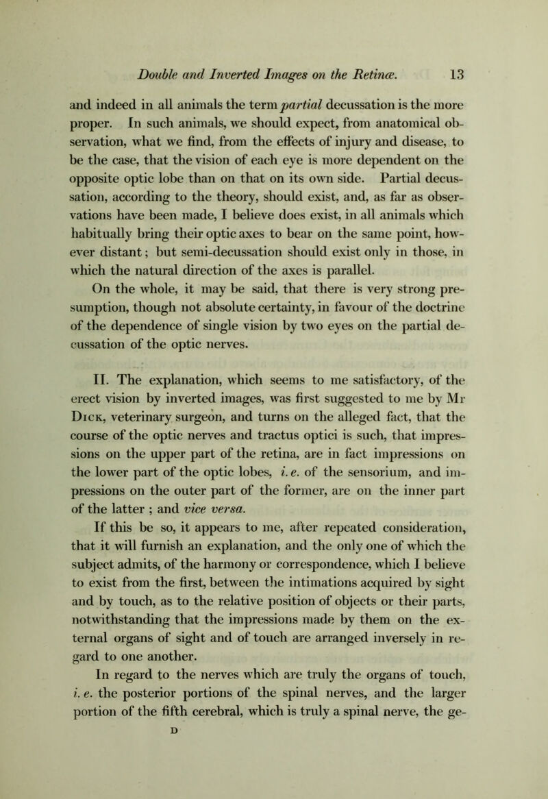 and indeed in all animals the iexm partial decussation is the more proper. In such animals, we should expect, from anatomical ob- servation, what we find, from the effects of injury and disease, to be the case, that the vision of each eye is more dependent on the opposite optic lobe than on that on its own side. Partial decus- sation, according to the theory, should exist, and, as far as obser- vations have been made, I beheve does exist, in all animals which habitually bring their optic axes to bear on the same point, how- ever distant; but semi-decussation should exist only in those, in which the natural direction of the axes is parallel. On the whole, it may be said, that there is very strong pre- sumption, though not absolute certainty, in favour of the doctrine of the dependence of single vision by two eyes on the partial de- cussation of the optic nerves. II. The explanation, which seems to me satisfactory, of the erect vision by inverted images, was first suggested to me by Mr Dick, veterinary surgeon, and turns on the alleged fact, that the course of the optic nerves and tractus optici is such, that impres- sions on the upper part of the retina, are in fact impressions on the lower part of the optic lobes, i. e. of the sensorium, and im- pressions on the outer part of the former, are on the inner part of the latter ; and vice versa. If this be so, it appears to me, after repeated consideration, that it will furnish an explanation, and the only one of which the subject admits, of the harmony or correspondence, which I believe to exist from the first, between the intimations acquired by sight and by touch, as to the relative position of objects or theii* parts, notwithstanding that the impressions made by them on the ex- ternal organs of sight and of touch are arranged inversely in re- gard to one another. In regard to the nerves which are truly the organs of touch, i. e. the posterior portions of the spinal nerves, and the larger portion of the fifth cerebral, which is truly a spinal nerve, the ge- D