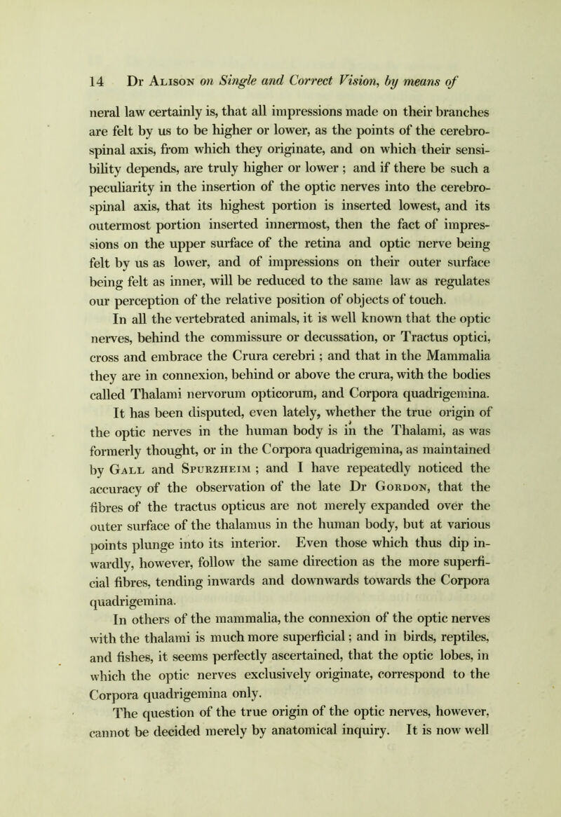 neral law certainly is, that all impressions made on their branches are felt by us to be higher or lower, as the points of the cerebro- spinal axis, from which they originate, and on which their sensi- bihty depends, are truly higher or lower ; and if there be such a peculiarity in the insertion of the optic nerves into the cerebro- spinal axis, that its highest portion is inserted lowest, and its outermost portion inserted innermost, then the fact of impres- sions on the upper surface of the retina and optic nerve being felt by us as lower, and of impressions on their outer surface being felt as inner, will be reduced to the same law as regulates our perception of the relative position of objects of touch. In all the vertebrated animals, it is well known that the optic- nerves, behind the commissure or decussation, or Tractus optici, cross and embrace the Crura cerebri; and that in the Mammalia they are in connexion, behind or above the crura, with the bodies called Thalami nervorum opticorura, and Corpora quadrigemina. It has been disputed, even lately, whether the true origin of the optic nerves in the human body is in the Thalami, as was formerly thought, or in the Corpora quadrigemina, as maintained by Gall and Spurzheim ; and I have repeatedly noticed the accuracy of the observation of the late Dr Gordon, that the fibres of the tractus opticus are not merely expanded over the outer surface of the thalamus in the human body, but at various points plunge into its interior. Even those which thus dip in- wardly, however, follow the same direction as the more superfi- cial fibres, tending inwards and downwards towards the Corpora quadrigemina. In others of the mammaha, the connexion of the optic nerves with the thalami is much more superficial; and in birds, reptiles, and fishes, it seems perfectly ascertained, that the optic lobes, in which the optic nerves exclusively originate, correspond to the Corpora quadrigemina only. The question of the true origin of the optic nerves, however, cannot be decided merely by anatomical inquiry. It is now well