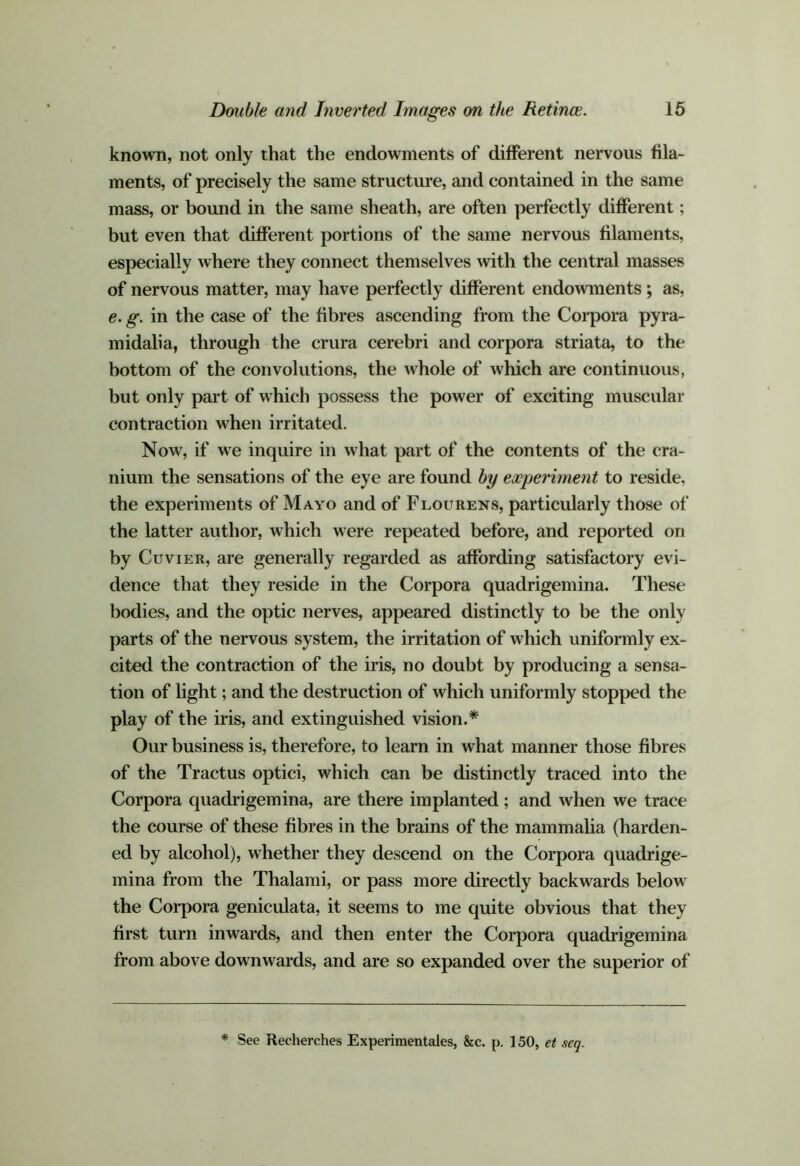 known, not only that the endowments of different nervous fila- ments, of precisely the same structure, and contained in the same mass, or bound in the same sheath, are often perfectly different; but even that different portions of the same nervous filaments, especially where they connect themselves with the central masses of nervous matter, may have perfectly different endowments; as, e. g. in the case of the fibres ascending from the Corpora pyra- midalia, through the crura cerebri and corpora striata, to the bottom of the convolutions, the whole of which are continuous, but only part of which possess the power of exciting muscular contraction when irritated. Now, if we inquire in what part of the contents of the cra- nium the sensations of the eye are found by experiment to reside, the experiments of Mayo and of Flourens, particularly those of the latter author, which were repeated before, and reported on by Cuvier, are generally regarded as affording satisfactory evi- dence that they reside in the Corpora quadrigemina. These bodies, and the optic nerves, appeared distinctly to be the only parts of the nervous system, the irritation of which uniformly ex- cited the contraction of the iris, no doubt by producing a sensa- tion of light; and the destruction of which uniformly stopped the play of the iris, and extinguished vision.* Our business is, therefore, to learn in what manner those fibres of the Tractus optici, which can be distinctly traced into the Corpora quadrigemina, are there implanted ; and when we trace the course of these fibres in the brains of the mammaha (harden- ed by alcohol), whether they descend on the Corpora quadrige- mina from the Thalami, or pass more directly backwards below the Corpora geniculata, it seems to me quite obvious that they first turn inwards, and then enter the Corpora quadrigemina from above downwards, and are so expanded over the superior of * See Recherches Experimentales, &c. p. 150, et seq.