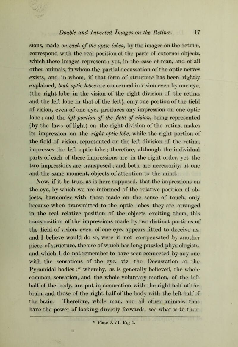 sions, made on each of the optic lobes, by the images on the retiiiie, correspond with the real position of the parts of external objects, which these images represent; yet, in the case of man, and of all other animals, in whom the partial decussation of the optic nerves exists, and in whom, if that form of structure has been rightly explained, both optic lobes oie concerned in vision even by one eye, (the right lobe in the vision of the right division of the retina, and the left lobe in that of the left), only one portion of the field of vision, even of one eye, produces any impression on one optic lobe; and the left portion of the field of vision, being represented (by the laws of light) on the right division of the retina, makes its impression on the 7'ight optic lobe, while the right portion of the field of vision, represented on the left division of the retina, impresses the left optic lobe; therefore, although the individual parts of each of these impressions are in the right order, yet the two impressions are transposed; and both are necessarily, at one and the same moment, objects of attention to the mind. Now, if it be true, as is here supposed, that the impressions on the eye, by which we are informed of the relative position of ob- jects, harmonize with those made on the sense of touch, only because when transmitted to the optic lobes they are arranged in the real relative position of the objects exciting them, this transposition of the impressions made by two distinct portions of the field of vision, even of one eye, appears fitted to deceive us, and I believe would do so, were it not compensated by another piece of structure, the use of which has long puzzled physiologists, and which I do not remember to have seen connected by any one with the sensations of the eye, viz. the Decussation at the Pyramidal bodies whereby, as is generally believed, the whole common sensation, and the whole voluntary motion, of the left half of the body, are put in connection with the right half of the brain, and those of the right half of the body with the left half ol“ the brain. Therefore, while man, and all other animals, that have the power of looking directly forwards, see what is to their * Plate XVI. Fig 4. K