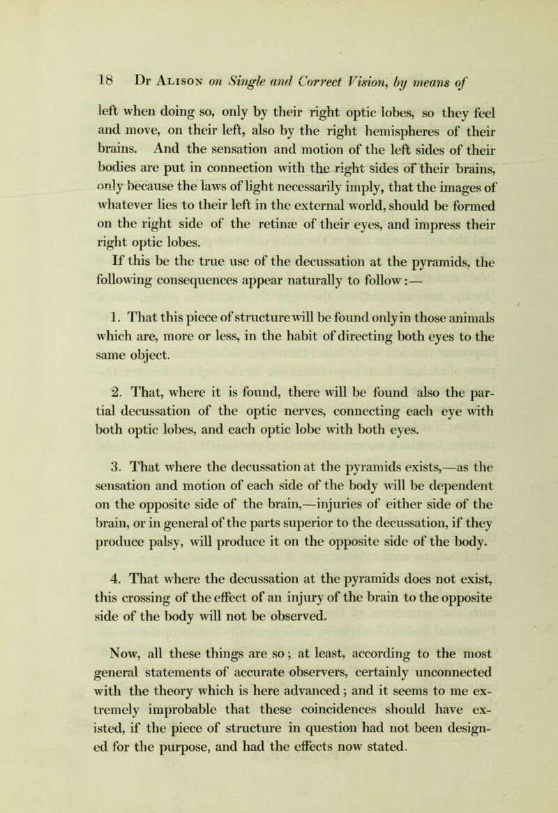 left when doing so, only by their right optic lobes, so they feel and move, on their left, also by the right hemispheres of their brains. And the sensation and motion of the left sides of their bodies are put in connection with the right sides of their brains, only because the laws of light necessarily imply, that the images of whatever lies to their left in the external world, should be formed on the right side of the retinae of their eyes, and impress their right optic lobes. If this be the true use of the decussation at the pyramids, the following consequences appear naturally to follow:— 1. That this piece of structure will be found only in those animals which are, more or less, in the habit of directing both eyes to the same object. 2. That, where it is found, there will be found also the par- tial decussation of the optic nerves, connecting each eye with both optic lobes, and each optic lobe with both eyes. 3. That where the decussation at the pyramids exists,—as the sensation and motion of each side of the body will be dependent on the opposite side of the brain,—injuries of either side of the brain, or in general of the parts superior to the decussation, if they produce palsy, will produce it on the opposite side of the body. 4. That where the decussation at the pyramids does not exist, this crossing of the effect of an injury of the brain to the opposite side of the body will not be observed. Now, all these things are so; at least, according to the most general statements of accurate observers, certainly unconnected with the theory which is here advanced; and it seems to me ex- tremely improbable that these coincidences should have ex- isted, if the piece of structure in question had not been design- ed for the purpose, and had the effects now stated.
