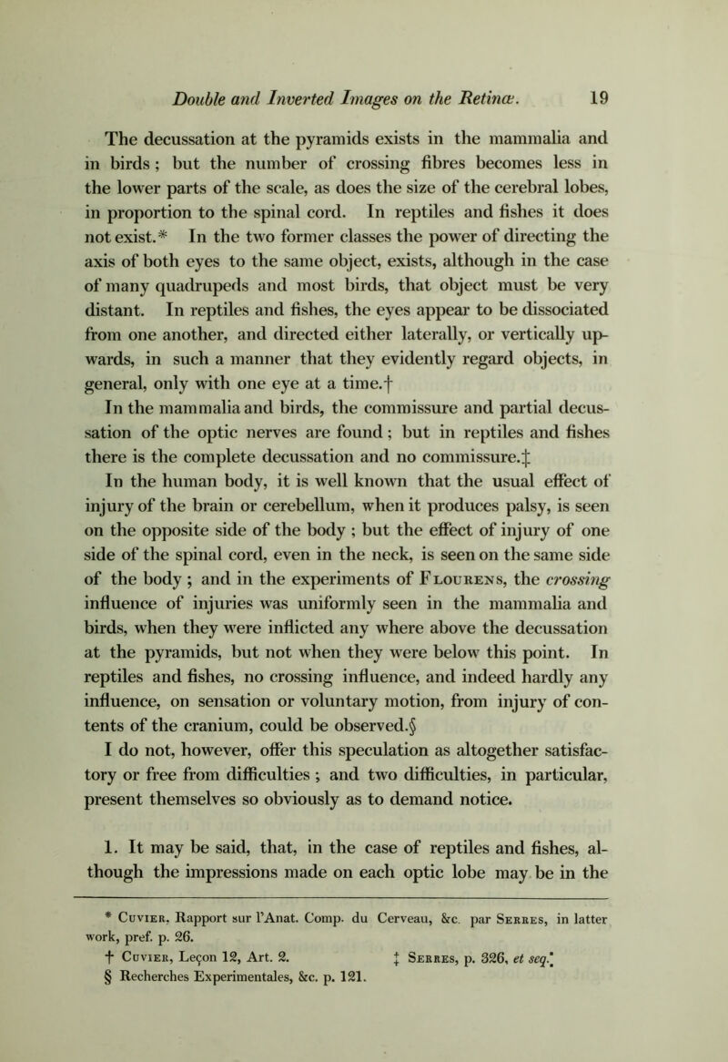 The decussation at the pyramids exists in the mammalia and in birds ; but the number of crossing fibres becomes less in the lower parts of the scale, as does the size of the cerebral lobes, in proportion to the spinal cord. In reptiles and fishes it does not exist.* * * § In the two former classes the power of directing the axis of both eyes to the same object, exists, although in the case of many quadrupeds and most birds, that object must be very distant. In reptiles and fishes, the eyes appear to be dissociated from one another, and directed either laterally, or vertically up- wards, in such a manner that they evidently regard objects, in general, only with one eye at a time.f In the mammalia and birds, the commissure and partial decus- sation of the optic nerves are found; but in reptiles and fishes there is the complete decussation and no commissure.^ In the human body, it is well known that the usual effect of injury of the brain or cerebellum, when it produces palsy, is seen on the opposite side of the body ; but the effect of injury of one side of the spinal cord, even in the neck, is seen on the same side of the body ; and in the experiments of Flourens, the crossing influence of injuries was uniformly seen in the mammaha and birds, when they were inflicted any where above the decussation at the pyramids, but not when they were below this point. In reptiles and fishes, no crossing influence, and indeed hardly any influence, on sensation or voluntary motion, from injury of con- tents of the cranium, could be observed.^ I do not, however, offer this speculation as altogether satisfac- tory or free from difficulties ; and two difficulties, in particular, present themselves so obviously as to demand notice. I. It may be said, that, in the case of reptiles and fishes, al- though the impressions made on each optic lobe may be in the * Cuvier, Rapport sur I’Anat. Comp, du Cerveau, &c. par Serres, in latter work, pref. p. 26. f Cuvier, Le9on 12, Art. 2. § Recherches Experiraentales, &c. p. 121. j Serres, p. 326, et seq.\