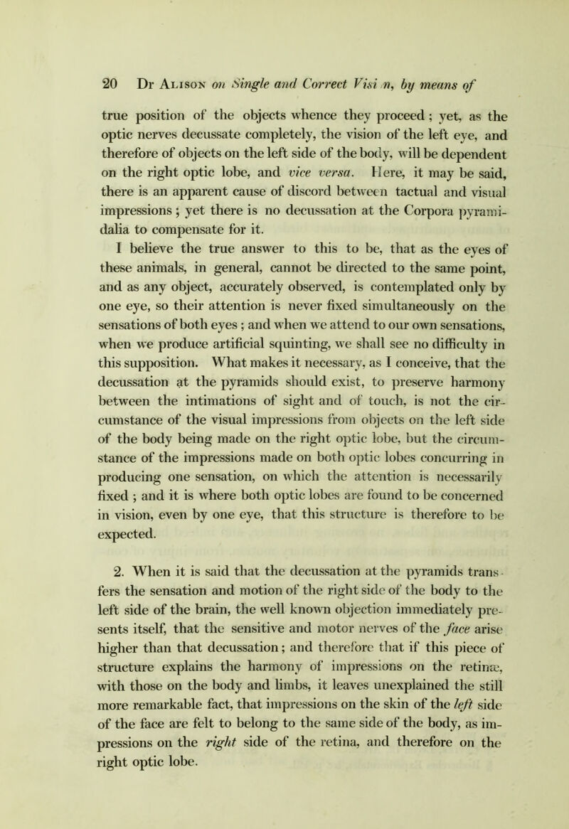 true position of the objects whence they proceed ; yet, as the optic nerves decussate completely, the vision of the left eye, and therefore of objects on the left side of the body, will be dependent on the right optic lobe, and vice versa. Here, it may be said, there is an apparent cause of discord between tactual and visual impressions ; yet there is no decussation at the Corpora pyrami- dalia to compensate for it. I believe the true answer to this to be, that as the eyes of these animals, in general, cannot be directed to the same point, and as any object, accurately observed, is contemplated only by one eye, so their attention is never fixed simultaneously on the sensations of both eyes ; and when we attend to our own sensations, when we produce artificial squinting, we shall see no difficulty in this supposition. What makes it necessary, as I conceive, that the decussation at the pyramids should exist, to preserve harmony between the intimations of sight and of touch, is not the cir- cumstance of the visual impressions from objects on the left side of the body being made on the right optic lobe, but the circum- stance of the impressions made on both optic lobes concurring in producing one sensation, on which the attention is necessarily fixed ; and it is where both optic lobes are found to be concerned in vision, even by one eye, that this structure is therefore to be expected. 2. When it is said that the decussation at the pyramids trans fers the sensation and motion of the right side of the body to the left side of the brain, the well known objection immediately pre- sents itself, that the sensitive and motor nerves of the face arise higher than that decussation; and therefore that if this piece of structure explains the harmony of impressions on the retinae, with those on the body and hmbs, it leaves unexplained the still more remarkable fact, that impressions on the skin of the left side of the face are felt to belong to the same side of the body, as im- pressions on the right side of the retina, and therefore on the right optic lobe.