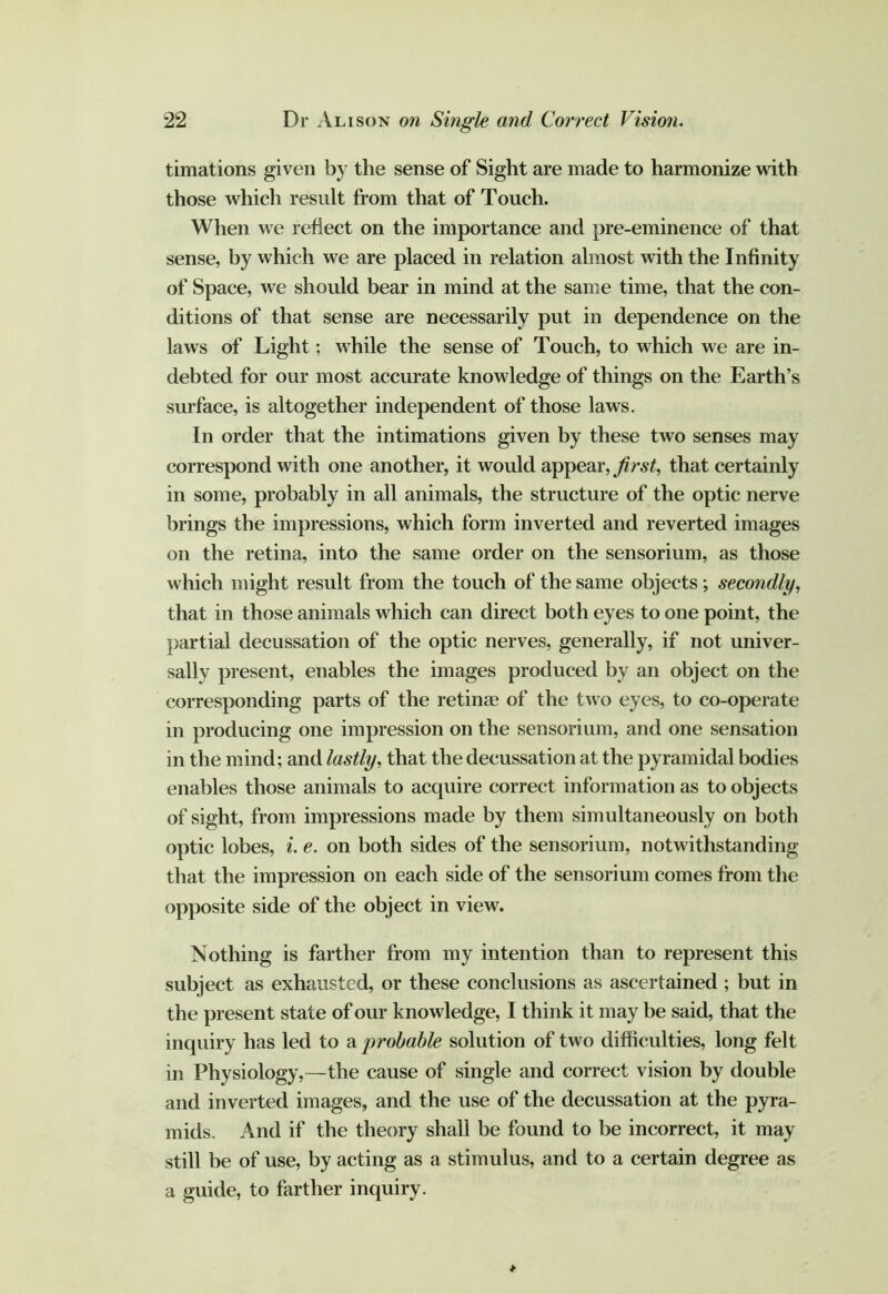 timations given by the sense of Sight are made to harmonize with those which result from that of Touch. When we reflect on the importance and pre-eminence of that sense, by which we are placed in relation almost with the Infinity of Space, we should bear in mind at the same time, that the con- ditions of that sense are necessarily put in dependence on the laws of Light; while the sense of Touch, to which we are in- debted for our most accurate knowledge of things on the Earth’s surface, is altogether independent of those laws. In order that the intimations given by these two senses may correspond with one another, it would appear, that certainly in some, probably in all animals, the structure of the optic nerve brings the impressions, which form inverted and reverted images on the retina, into the same order on the sensorium, as those which might result from the touch of the same objects; secondly, that in those animals which can direct both eyes to one point, the })artial decussation of the optic nerves, generally, if not univer- sally present, enables the images produced by an object on the corresponding parts of the retinae of the two eyes, to co-operate in producing one impression on the sensorium, and one sensation in the mind; and lastly, that the decussation at the pyramidal bodies enables those animals to acquire correct information as to objects of sight, from impressions made by them simultaneously on both optic lobes, i. e. on both sides of the sensorium, notwithstanding that the impression on each side of the sensorium comes from the opposite side of the object in view. Nothing is farther from my intention than to represent this subject as exhausted, or these conclusions as ascertained ; but in the present state of our knowledge, I think it may be said, that the inquiry has led to a probable solution of two difficulties, long felt in Physiology,—the cause of single and correct vision by double and inverted images, and the use of the decussation at the pyra- mids. And if the theory shall be found to be incorrect, it may still be of use, by acting as a stimulus, and to a certain degree as a guide, to farther inquiry.