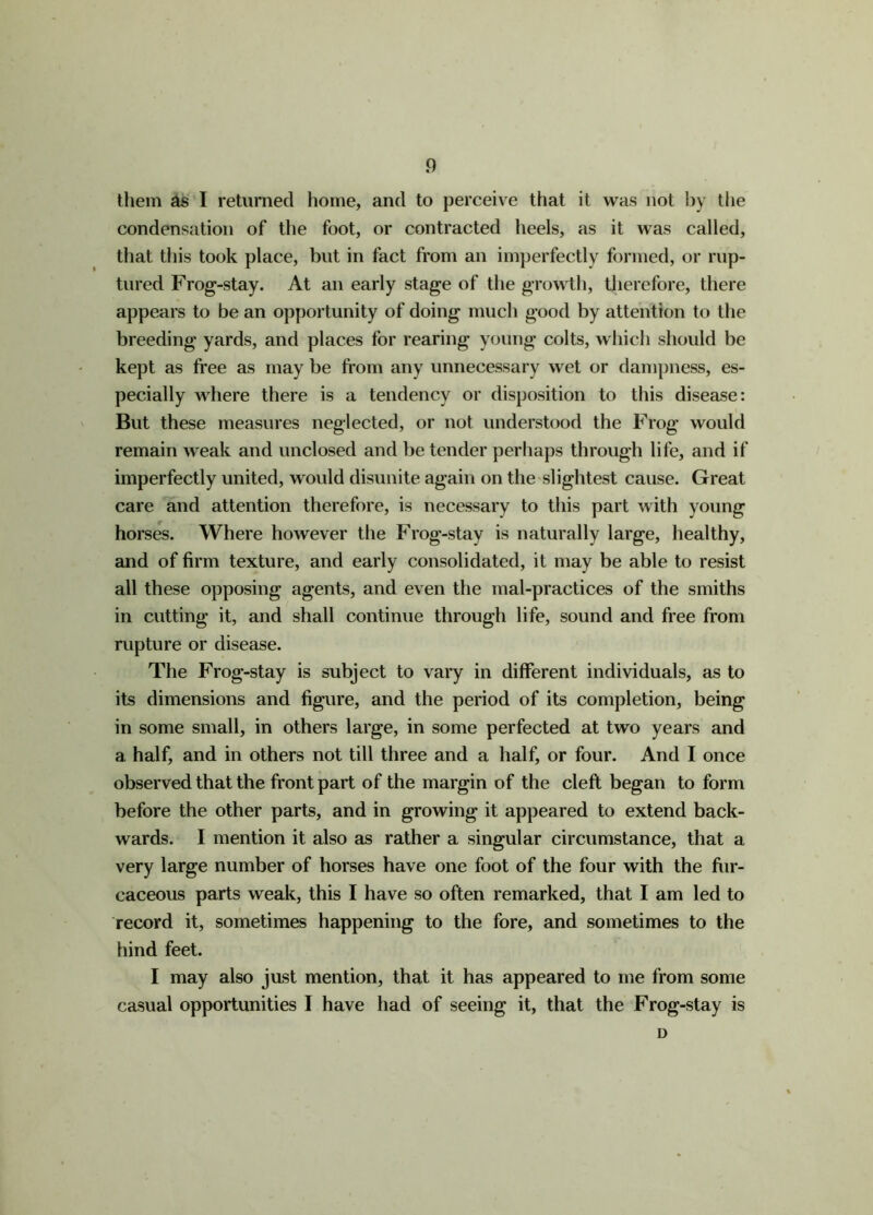 them as I returned home, and to perceive that it was not by the condensation of the foot, or contracted heels, as it was called, that this took place, but in fact from an imperfectly formed, or rup- tured Frog-stay. At an early stage of the growth, therefore, there appears to be an opportunity of doing much good by attention to the breeding yards, and places for rearing young colts, which should be kept as free as may be from any unnecessary wet or dampness, es- pecially where there is a tendency or disposition to this disease: But these measures neglected, or not understood the Frog would remain weak and unclosed and be tender perhaps through life, and if imperfectly united, would disunite again on the slightest cause. Great care and attention therefore, is necessary to this part with young horses. Where however the Frog-stay is naturally large, healthy, and of firm texture, and early consolidated, it may be able to resist all these opposing agents, and even the mal-practices of the smiths in cutting it, and shall continue through life, sound and free from rupture or disease. The Frog-stay is subject to vary in different individuals, as to its dimensions and figure, and the period of its completion, being in some small, in others large, in some perfected at two years and a half, and in others not till three and a half, or four. And I once observed that the front part of the margin of the cleft began to form before the other parts, and in growing it appeared to extend back- wards. I mention it also as rather a singular circumstance, that a very large number of horses have one foot of the four with the fiir- caceous parts weak, this I have so often remarked, that I am led to record it, sometimes happening to the fore, and sometimes to the hind feet. I may also just mention, that it has appeared to me from some casual opportunities I have had of seeing it, that the Frog-stay is D