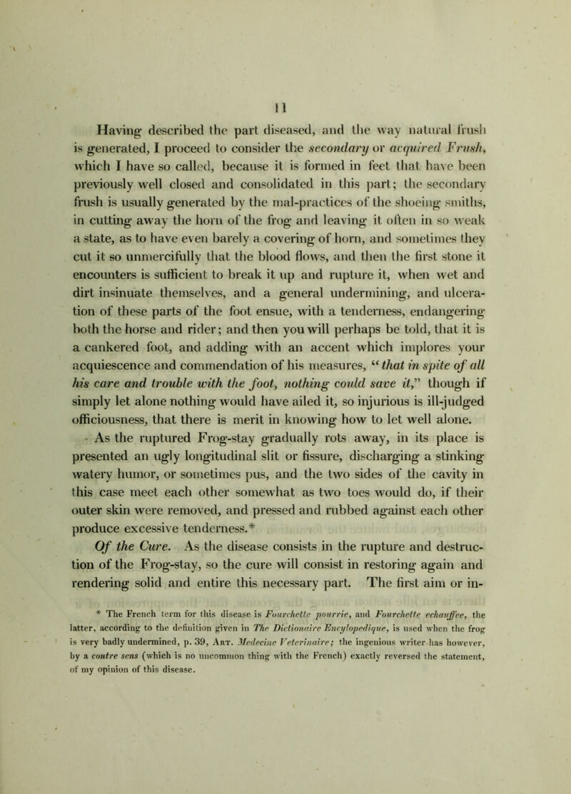 Having- described the part diseased, and the way natural frusli is generated, I proceed to consider the secondary or acquired Frusli, which I have so called, because it is formed in feet that have been previously well closed and consolidated in this part; the secondary frush is usually g-enerated by the mal-practices of the shoeing- smiths, in cutting away the horn of the frog- and leaving- it often in so weak a state, as to have even barely a covering of horn, and sometimes they cut it so unmercifully that the blood flows, and then the first stone it encounters is sufficient to break it up and rupture it, when wet and dirt insinuate themselves, and a general undermining, and ulcera- tion of these parts of the foot ensue, with a tenderness, endangering both the horse and rider; and then you will perhaps be told, that it is a cankered foot, and adding* with an accent which implores your acquiescence and commendation of his measures, “ that in spite of all his care and trouble with the foot, nothing could save it,” though if simply let alone nothing- would have ailed it, so injurious is ill-judged officiousness, that there is merit in knowing how to let well alone. - As the ruptured Frog-stay gradually rots away, in its place is presented an ugly longitudinal slit or fissure, discharging- a stinking- watery humor, or sometimes pus, and the two sides of the cavity in this case meet each other somewhat as two toes would do, if their outer skin were removed, and pressed and rubbed against each other produce excessive tenderness.* Of the Cure. As the disease consists in the rupture and destruc- tion of the Frog-stay, so the cure will consist in restoring again and rendering solid and entire this necessary part. The first aim or in- * The French term for this disease is Fourchette pourrie, and Fourchette echavffee, the latter, according to the definition given in The Dlctionaire Encylopedique, is used when the frog is very badly undermined, p. 39, Art. Medecinc Vetcrinaire; the ingenious writer lias however, by a contre sens (which is no uncommon thing with the French) exactly reversed the statement, of my opinion of this disease.