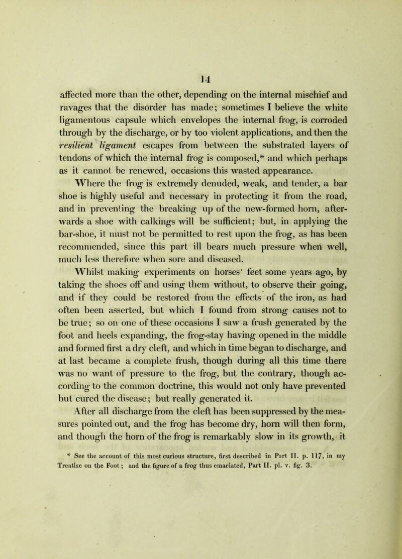 14 affected more than the other, depending on the internal mischief and ravages that the disorder has made; sometimes I believe the white ligamentous capsule which envelopes the internal frog, is corroded through by the discharge, or by too violent applications, and then the resilient ligament escapes from between the substrated layers of tendons of which the internal frog is composed,* and which perhaps as it cannot be renewed, occasions this wasted appearance. Where the frog is extremely denuded, weak, and tender, a bar shoe is highly useful and necessary in protecting it from the road, and in preventing the breaking up of the new-formed horn, after- wards a shoe with calkings will be sufficient; but, in applying the bar-shoe, it must not be permitted to rest upon the frog, as has been recommended, since this part ill bears much pressure when well, much less therefore when sore and diseased. Whilst making experiments on horses’ feet some years ago, by taking the shoes off' and using them without, to observe their going, and if they could be restored from the effects of the iron, as had often been asserted, but which I found from strong causes not to be true; so on one of these occasions I saw a frush generated by the foot and heels expanding, the frog-stay having opened in the middle and formed first a dry cleft, and which in time began to discharge, and at last became a complete frush, though during all this time there was no want of pressure to the frog, but the contrary, though ac- cording to the common doctrine, this would not only have prevented but cured the disease; but really generated it. After all discharge from the cleft has been suppressed by the mea- sures pointed out, and the frog has become dry, horn will then form, and though the horn of the frog is remarkably slow in its growth, it * See the account of this most curious structure, first described in Part II. p. 117, in my
