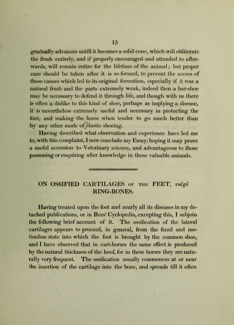 gradually advances untill it becomes a solid cone, which will obliterate the frush entirely, and if properly encouraged and attended to after- wards, will remain entire for the lifetime of the animal; but proper care should be taken after it is so formed, to prevent the access of those causes which led to its original formation, especially if it was a natural frush and the parts extremely weak, indeed then a bar-shoe may be necessary to defend it through life, and though with us there is often a dislike to this kind of shoe, perhaps as implying a disease, it is nevertheless extremely useful and necessary in protecting the foot, and making the horse when tender to go much better than by any other mode ofelastic shoeing. Having described what observation and experience have led me to, with this complaint, I now conclude my Essay; hoping it may prove a useful accession to Veterinary science, and advantageous to those possessing or enquiring after knowledge in those valuable animals. ON OSSIFIED CARTILAGES of the FEET, vulgo RING-BONES. Having treated upon the foot and nearly all its diseases in my de- tached publications, or in Rees’ Cyclopedia, excepting this, I subjoin the following brief account of it. The ossification of the lateral cartilages appears to proceed, in general, from the fixed and mo- tionless state into which the foot is brought by the common shoe, and I have observed that in cart-horses the same effect is produced by the natural thickness of the hoof, for in these horses they are natu- rally very frequent. The ossification usually commences at or near the insertion of the cartilage into the bone, and spreads till it often