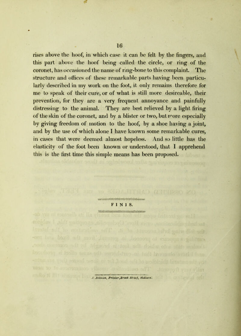 rises above the hoof, in which case it can be felt by the fingers, and this part above the hoof being called the circle, or ring of the coronet, has occasioned the name of ring-bone to this complaint. The structure and offices of these remarkable parts having been particu- larly described in my work on the foot, it only remains therefore for me to speak of their cure, or of what is still more desireable, their prevention, for they are a very frequent annoyance and painfully distressing to the animal. They are best relieved by a light firing of the skin of the coronet, and by a blister or two, but more especially by giving freedom of motion to the hoof, by a shoe having a joint, and by the use of which alone I have known some remarkable cures, in cases that were deemed almost hopeless. And so little has the elasticity of the foot been known or understood, that I apprehend this is the first time this simple means has been proposed. FINIS. J. Johnson, Printer,Brook Street, Holborn.