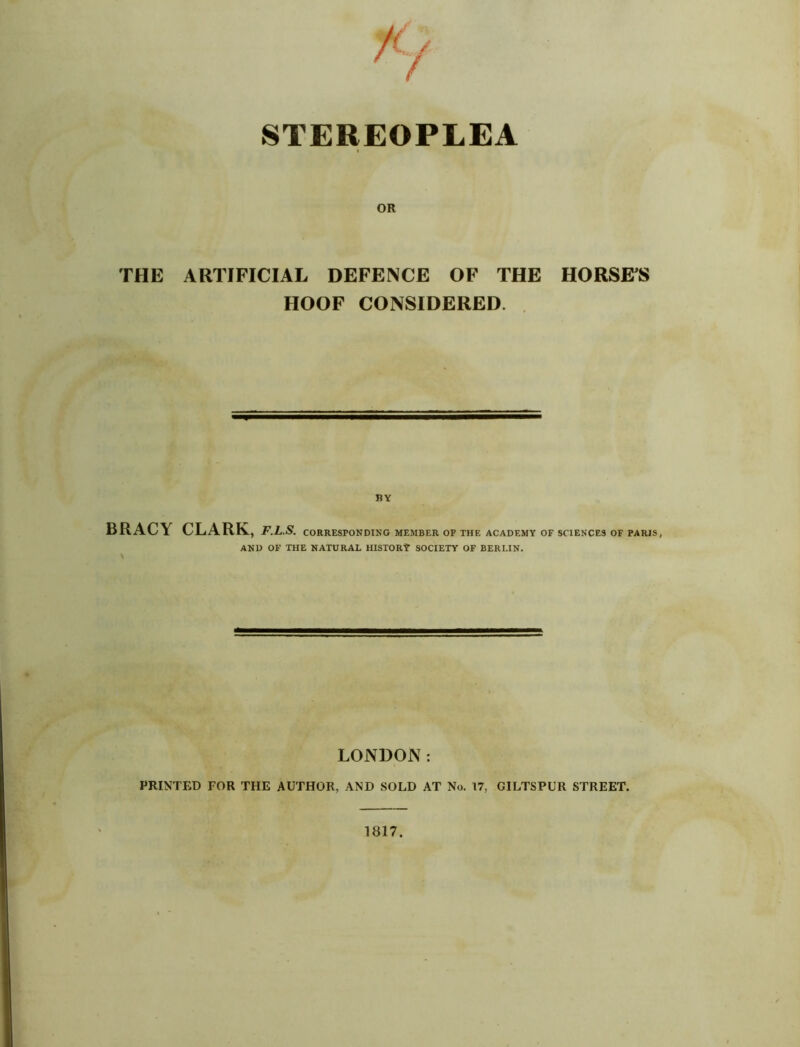 STEREOPLEA OR THE ARTIFICIAL DEFENCE OF THE HORSES HOOF CONSIDERED. BY BRACY CLARK, F.L.S. CORRESPONDING MEMBER OF THE ACADEMY OF SCIENCES OF PARIS, AND OF THE NATURAL HISTORY SOCIETY OF BERLIN. LONDON: PRINTED FOR THE AUTHOR, AND SOLD AT No. 17, GILTSPUR STREET.