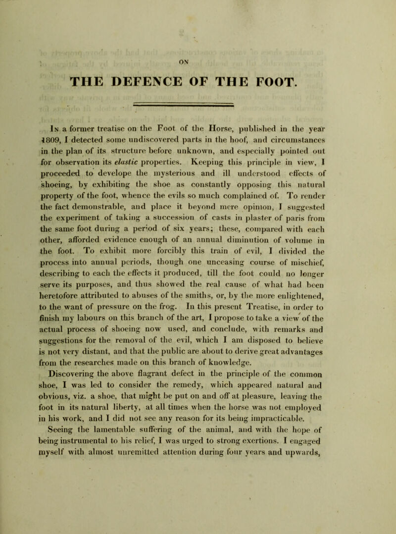 ON THE DEFENCE OF THE FOOT. In a former treatise on the Foot of the Horse, published in the year 1809, I detected some undiscovered parts in the hoof, and circumstances in the plan of its structure before unknown, and especially pointed out for observation its elastic properties. Keeping this principle in view, 1 proceeded to develope the mysterious and ill understood effects of shoeing, by exhibiting the shoe as constantly opposing this natural property of the foot, whence the evils so much complained of. To render the fact demonstrable, and place it beyond mere opinion, I suggested the experiment of taking a succession of casts in plaster of paris from the same foot during a period of six years; these, compared with each other, afforded evidence enough of an annual diminution of volume in the foot. To exhibit more forcibly this train of evil, I divided the process into annual periods, though one unceasing course of mischief, describing to each the effects it produced, till the foot could no longer serve its purposes, and thus showed the real cause of what had been heretofore attributed to abuses of the smiths, or, by the more enlightened, to the want of pressure on the frog. In this present Treatise, in order to finish my labours on this branch of the art, I propose to take a view of the actual process of shoeing now used, and conclude, with remarks and suggestions for the removal of the evil, which I am disposed to believe is not very distant, and that the public are about to derive great advantages from the researches made on this branch of knowledge. Discovering the above flagrant defect in the principle of the common shoe, I was led to consider the remedy, which appeared natural and obvious, viz. a shoe, that might be put on and off* at pleasure, leaving the foot in its natural liberty, at all times when the horse was not employed in his work, and I did not see any reason for its being impracticable. Seeing the lamentable suffering of the animal, and with the hope of being instrumental to his relief, I was urged to strong exertions. I engaged myself with almost unremitted attention daring four years and upwards,