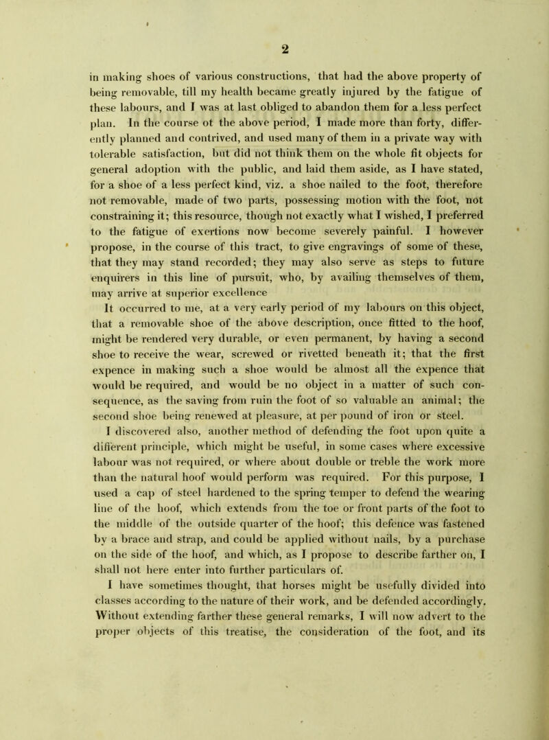 b in making shoes of various constructions, that had the above property of being removable, till my health became greatly injured by the fatigue of these labours, and I was at last obliged to abandon them for a less perfect plan. In the course ot the above period, I made more than forty, differ- ently planned and contrived, and used many of them in a private way with tolerable satisfaction, but did not think them on the whole fit objects for general adoption with the public, and laid them aside, as I have stated, for a shoe of a less perfect kind, viz. a shoe nailed to the foot, therefore not removable, made of two parts, possessing motion with the foot, not constraining it; this resource, though not exactly what I wished, I preferred to the fatigue of exertions now become severely painful. I however propose, in the course of this tract, to give engravings of some of these, that they may stand recorded; they may also serve as steps to future enquirers in this line of pursuit, who, by availing themselves of them, may arrive at superior excellence It occurred to me, at a very early period of my labours on this object, that a removable shoe of the above description, once fitted to the hoof, might be rendered very durable, or even permanent, by having a second shoe to receive the wear, screwed or rivetted beneath it; that the first expence in making such a shoe would be almost all the expence that would be required, and would be no object in a matter of such con- sequence, as the saving from ruin the foot of so valuable an animal; the second shoe being renewed at pleasure, at per pound of iron or steel. I discovered also, another method of defending the foot upon quite a different principle, which might be useful, in some cases where excessive labour was not required, or where about double or treble the work more than the natural hoof would perform was required. For this purpose, I used a cap of steel hardened to the spring temper to defend the wearing line of the hoof, which extends from the toe or front parts of the foot to the middle of the outside quarter of the hoof; this defence was fastened by a brace and strap, and could be applied without nails, by a purchase on the side of the hoof, and which, as I propose to describe farther on, I shall not here enter into further particulars of. I have sometimes thought, that horses might be usefully divided into classes according to the nature of their work, and be defended accordingly. Without extending farther these general remarks, I will now advert to the proper objects of this treatise, the consideration of the foot, and its