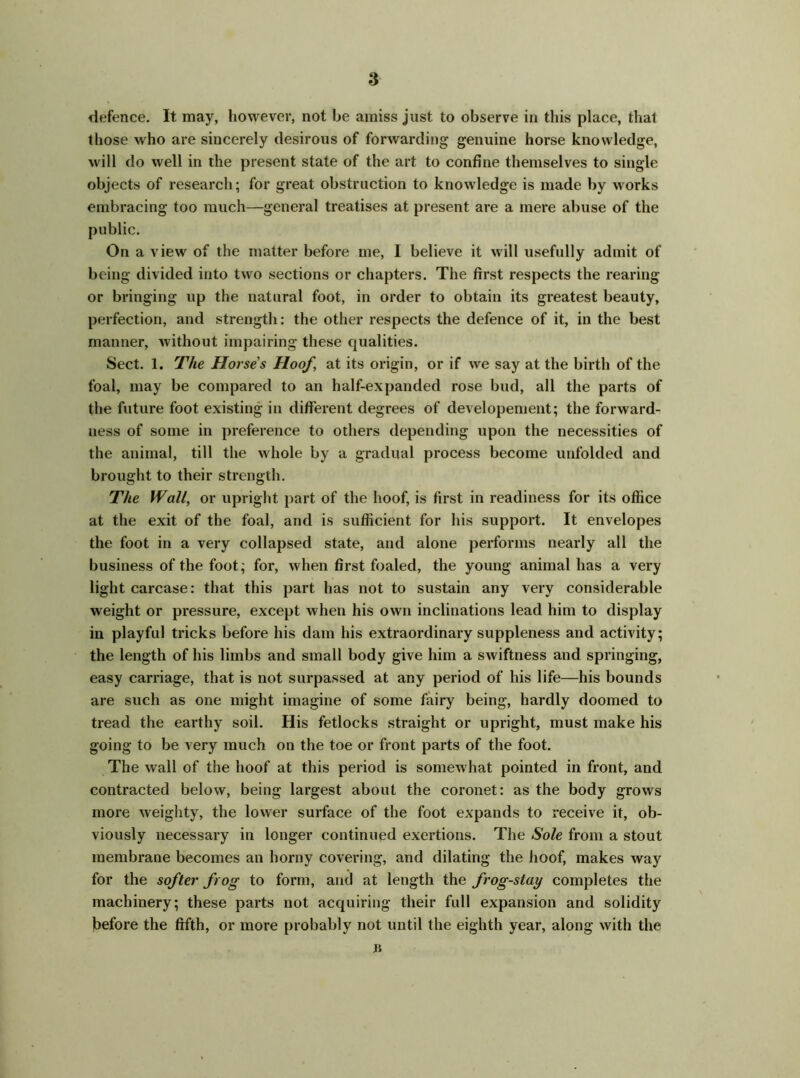 a defence. It may, however, not be amiss just to observe in this place, that those who are sincerely desirous of forwarding genuine horse knowledge, will do well in the present state of the art to confine themselves to single objects of research; for great obstruction to knowledge is made by works embracing too much—general treatises at present are a mere abuse of the public. On a view of the matter before me, 1 believe it will usefully admit of being divided into two sections or chapters. The first respects the rearing or bringing up the natural foot, in order to obtain its greatest beauty, perfection, and strength: the other respects the defence of it, in the best manner, without impairing these qualities. Sect. 1. The Horse's Hoof, at its origin, or if we say at the birth of the foal, may be compared to an half-expanded rose bud, all the parts of the future foot existing in different degrees of developement; the forward- ness of some in preference to others depending upon the necessities of the animal, till the whole by a gradual process become unfolded and brought to their strength. The Wall, or upright part of the hoof, is first in readiness for its office at the exit of the foal, and is sufficient for his support. It envelopes the foot in a very collapsed state, and alone performs nearly all the business of the foot; for, when first foaled, the young animal has a very light carcase: that this part has not to sustain any very considerable weight or pressure, except when his own inclinations lead him to display in playful tricks before his dam his extraordinary suppleness and activity; the length of his limbs and small body give him a swiftness and springing, easy carriage, that is not surpassed at any period of his life—his bounds are such as one might imagine of some fairy being, hardly doomed to tread the earthy soil. His fetlocks straight or upright, must make his going to be very much on the toe or front parts of the foot. The wall of the hoof at this period is somewhat pointed in front, and contracted below, being largest about the coronet: as the body grows more weighty, the lower surface of the foot expands to receive it, ob- viously necessary in longer continued exertions. The Sole from a stout membrane becomes an horny covering, and dilating the hoof, makes way for the softer frog to form, and at length the frog-stay completes the machinery; these parts not acquiring their full expansion and solidity before the fifth, or more probably not until the eighth year, along with the n