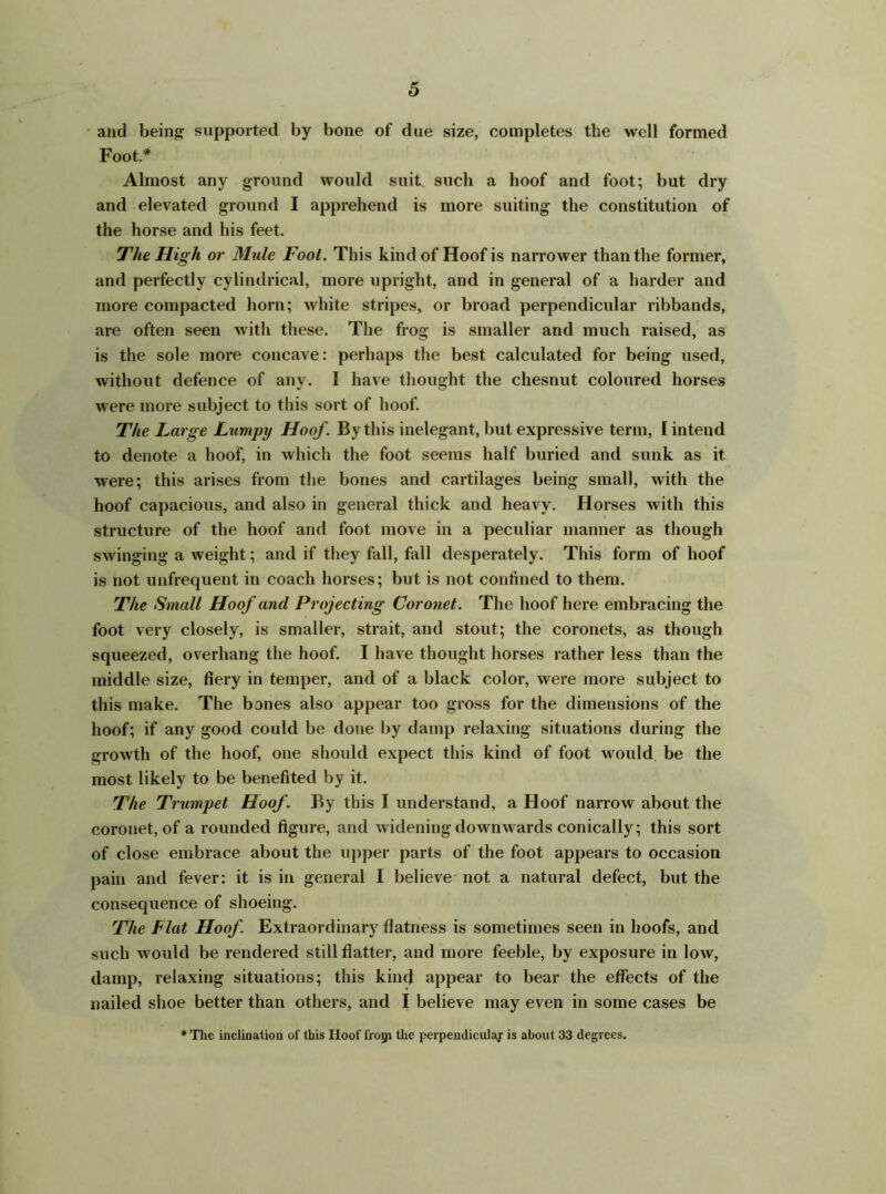 and being supported by bone of due size, completes the well formed Foot.* Almost any ground would suit such a hoof and foot; but dry and elevated ground I apprehend is more suiting the constitution of the horse and his feet. The High or Mule Foot. This kind of Hoof is narrower than the former, and perfectly cylindrical, more upright, and in general of a harder and more compacted horn; white stripes, or broad perpendicular ribbands, are often seen with these. The frog is smaller and much raised, as is the sole more concave: perhaps the best calculated for being used, without defence of any. I have thought the chesnut coloured horses were more subject to this sort of hoof. The Large Lumpy Hoof. By this inelegant, but expressive term, I intend to denote a hoof, in which the foot seems half buried and sunk as it were; this arises from the bones and cartilages being small, with the hoof capacious, and also in general thick and heavy. Horses with this structure of the hoof and foot move in a peculiar manner as though swinging a weight; and if they fall, fall desperately. This form of hoof is not unfrequent in coach horses; but is not confined to them. The Small Hoof and Projecting Coronet. The hoof here embracing the foot very closely, is smaller, strait, and stout; the coronets, as though squeezed, overhang the hoof. I have thought horses rather less than the middle size, fiery in temper, and of a black color, were more subject to this make. The bones also appear too gross for the dimensions of the hoof; if any good could be done by damp relaxing situations during the growth of the hoof, one should expect this kind of foot would be the most likely to be benefited by it. The Trumpet Hoof. By this I understand, a Hoof narrow about the coronet, of a rounded figure, and widening downwards conically; this sort of close embrace about the upper parts of the foot appears to occasion pain and fever: it is in general I believe not a natural defect, but the consequence of shoeing. The Flat Hoof Extraordinary flatness is sometimes seen in hoofs, and such would be rendered still flatter, and more feeble, by exposure in low, damp, relaxing situations; this kind appear to bear the effects of the nailed shoe better than others, and I believe may even in some cases be * The inclination of this Hoof frorp the perpendicular is about 33 degrees.