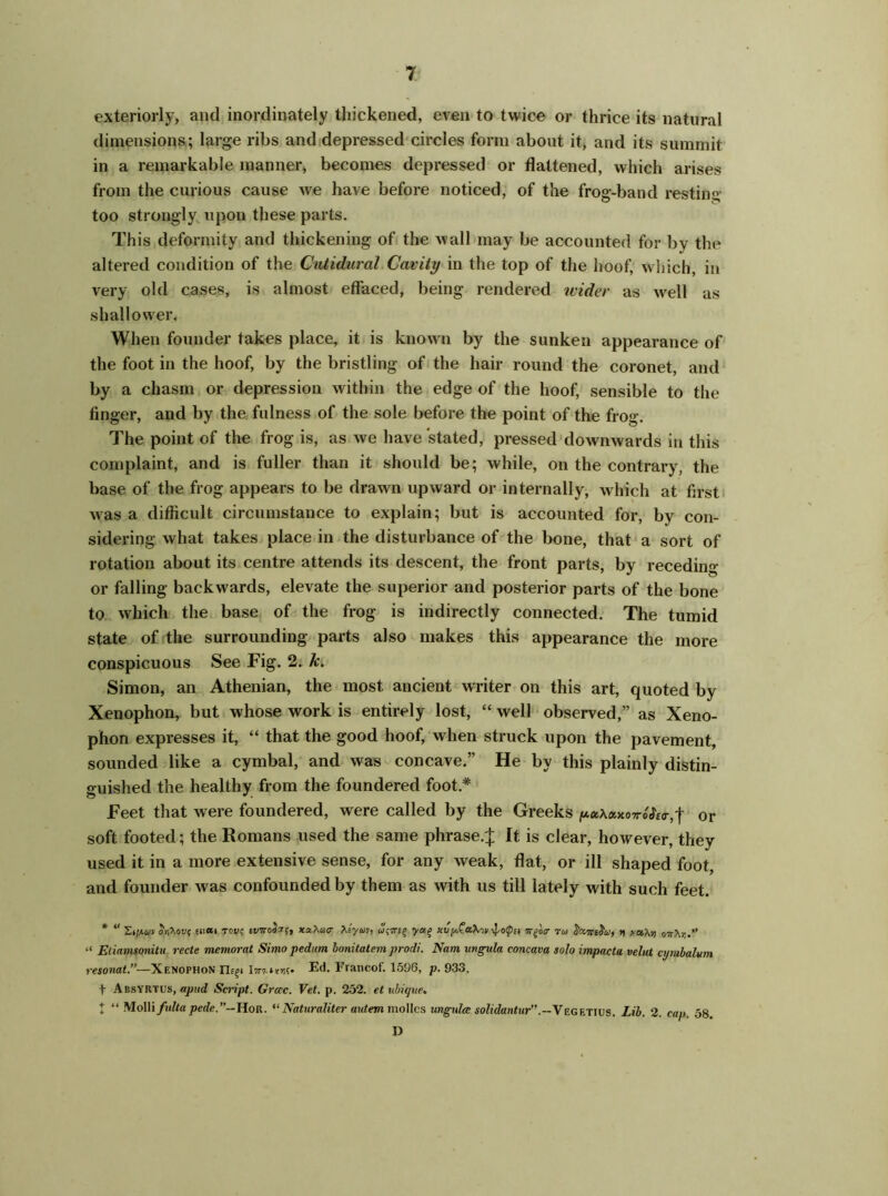 exteriorly, and inordinately thickened, even to twice or thrice its natural dimensions; large ribs and depressed circles form about it, and its summit in a remarkable manner, becomes depressed or flattened, which arises from the curious cause we have before noticed, of the frog-band resting too strongly upon these parts. This deformity and thickening of the wall may be accounted for by the altered condition of the Cutidurcil Cavity in the top of the hoof, which, in very old cases, is almost effaced, being rendered wider as wrell as shallower. When founder takes place, it is known by the sunken appearance of the foot in the hoof, by the bristling of the hair round the coronet, and by a chasm or depression within the edge of the hoof, sensible to the finger, and by the fulness of the sole before the point of the frog. The point of the frog is, as we have stated, pressed downwards in this complaint, and is fuller than it should be; while, on the contrary, the base of the frog appears to be drawn upward or internally, which at first was a difficult circumstance to explain; but is accounted for, by con- sidering what takes place in the disturbance of the bone, that a sort of rotation about its centre attends its descent, the front parts, by receding or falling backwards, elevate the superior and posterior parts of the bone to which the base of the frog is indirectly connected. The tumid state of the surrounding parts also makes this appearance the more conspicuous See Fig. 2. k. Simon, an Athenian, the most ancient WTiter on this art, quoted by Xenophon, but whose work is entirely lost, “ well observed,” as Xeno- phon expresses it, “ that the good hoof, when struck upon the pavement, sounded like a cymbal, and was concave.” He by this plainly distin- guished the healthy from the foundered foot* Feet that were foundered, were called by the Greeks luaXanoTrodW,! or soft footed; the Romans used the same phrase.J It is clear, however, they used it in a more extensive sense, for any weak, flat, or ill shaped foot, and founder was confounded by them as with us till lately with such feet. * “ Stftav orMvi; enai move evTroSzc, xahacr >Jyuv, yag xvy,Ca\-.v -j-oipa Tr^'oa- mu JaTrs&y, v xa.’hi) 07!Xr..” “ Etiamonitu recte memorat Simo pedum, bonitatem prodi. Nam uvgula concava solo impacta velut ajmbalum resonat.”—Xenophon Hcgi Ed. 1'rancof. 1596, p. 933. + AbsYRTUs, a pud Sci'ipt. Grcec. Vet. p. 252. et ubique► t “ MoWifidta pede.~\\oR. “Naturaliter autem mollcs ungulce solidantur”Vegetius. Lib. 2. cap. 58. I)