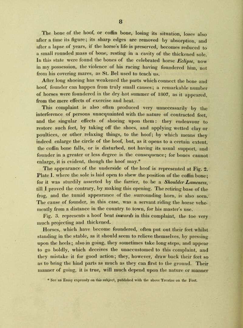 The bone of the hoof, or coffin bone, losing its situation, loses also after a time its figure; its sharp edges are removed by absorption, and after a lapse of years, if the horse’s life is preserved, becomes reduced to a small rounded mass of bone, resting in a cavity of the thickened sole. In this state were found the bones of the celebrated horse Eclipse, now in my possession, the violence of his racing having foundered him, not from his covering mares, as St. Bel used to teach us. After long shoeing has weakened the parts which connect the bone and hoof, founder can happen from truly small causes; a remarkable number of horses were foundered in the dry hot summer of 1807, as it appeared, from the mere effects of exercise and heat. This complaint is also often produced very unnecessarily by the interference of persons unacquainted with the nature of contracted feet, and the singular effects of shoeing upon them: they endeavour to restore such feet, by taking off the shoes, and applying wetted clay or poultices, or other relaxing things, to the hoof; by which means they indeed enlarge the circle of the hoof, but, as it opens to a certain extent, the coffin bone falls, or is disturbed, not having its usual support, and founder in a greater or less degree is the consequence; for bones cannot enlarge, it is evident, though the hoof may.* The appearance of the underside of the hoof is represented at Fig. 2. Plate I. where the sole is laid open to shew the position of the coffin bone; for it was sturdily asserted by the farrier, to be a Shoulder Lameness, till I proved the contrary, by making this opening. The retiring base of the frog, and the tumid appearance of the surrounding horn, is also seen. The cause of founder, in this case, was a servant riding the horse vehe- mently from a distance in the country to town, for his master’s use. Fig. 3. represents a hoof bent inwards in this complaint, the toe very much projecting and thickened. Horses, which have become foundered, often put out their feet whilst standing in the stable, as it should seem to relieve themselves, by pressing upon the heels; also in going, they sometimes take long steps, and appear to go boldly, which deceives the unaccustomed to this complaint, and they mistake it for good action; they, however, draw back their feet so as to bring the hind parts as much as they can first to the ground. Their manner of going, it is true, will much depend upon the nature or manner See an Essay expressly on this subject, published with the above Treatise on the Foot.