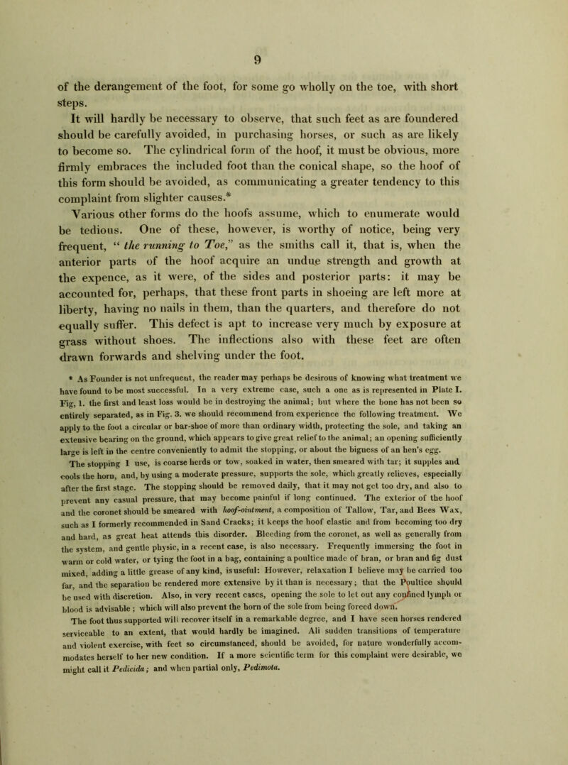 of the derangement of the foot, for some go wholly on the toe, with short steps. It will hardly be necessary to observe, that such feet as are foundered should be carefully avoided, in purchasing horses, or such as are likely to become so. The cylindrical form of the hoof, it must be obvious, more firmly embraces the included foot than the conical shape, so the hoof of this form should be avoided, as communicating a greater tendency to this complaint from slighter causes* Various other forms do the hoofs assume, which to enumerate would be tedious. One of these, however, is worthy of notice, being very frequent, “ the running to Toe, as the smiths call it, that is, when the anterior parts of the hoof acquire an undue strength and growth at the expence, as it were, of the sides and posterior parts: it may be accounted for, perhaps, that these front parts in shoeing are left more at liberty, having no nails in them, than the quarters, and therefore do not equally suffer. This defect is apt to increase very much by exposure at grass without shoes. The inflections also with these feet are often drawn forwards and shelving under the foot. * As Founder is not unfrequent, the reader may perhaps be desirous of knowing what treatment we have found to be most successful. In a very extreme ease, such a one as is represented in Plate I. Fig, 1. the first and least loss would be in destroying the animal; but where the bone has not been so entirely separated, as in Fig. 3. we should recommend from experience the following treatment. We apply to the foot a circular or bar-shoe of more than ordinary width, protecting the sole, and taking an extensive bearing on the ground, which appears to give great relief to the animal; an opening sufficiently large is left in the centre conveniently to admit the stopping, or about the biguess of an hen’s egg. The stopping 1 use, is coarse herds or tow, soaked in water, then smeared with tar; it supples and cools the horn and, by using a moderate pressure, supports the sole, which greatly relieves, especially after the first stage. The stopping should be removed daily, that it may not get too dry, and also to prevent any casual pressure, that may become painful if long continued. The exterior of the hoof and the coronet should be smeared with hoof-ointment, a composition of Tallow, Tar, and Bees Wax, such as I formerly recommended in Sand Cracks; it keeps the hoof elastic and from becoming too dry and hard, as great heat attends this disorder. Bleeding from the coronet, as well as generally from the system, and gentle physic, in a recent case, is also necessary. Frequently immersing the foot in warm or cold water, or tying the foot in a bag, containing a poultice made of bran, or bran and fig dust mixed, adding a little grease of any kind, is useful: However, relaxation I believe may be carried too far and the separation be rendered more extensive by it than is necessary ; that the Poultice should be used with discretion. Also, in very recent cases, opening the sole to let out any conhncd lymph or blood is advisable ; which will also prevent the horn of the sole from being forced down. The foot thus supported will recover itself in a remarkable degree, and I have seen horses rendered serviceable to an extent, that would hardly be imagined. All sudden transitions of temperature and violent exercise, with feet so circumstanced, should be avoided, for nature wonderfully accom- modates herself to her new condition. If a more scientific term for this complaint w ere desirable, we might call it Pedicida; and when partial only, Pedimota.