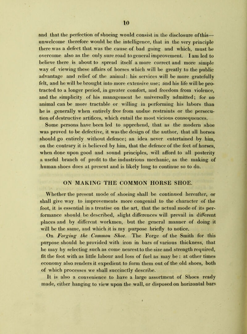 and that the perfection of shoeing would consist in the disclosure of this— unwelcome therefore would be the intelligence, that in the very principle there was a defect that was the cause of bad going and which, must be overcome also as the only sure road to general improvement. I am led to believe there is about to spread itself a more correct and more simple way of viewing these affairs of horses which will be greatly to the public advantage and relief of the animal: his services will be more gratefully felt, and he will be brought into more extensive use; and his life will be pro- tracted to a longer period, in greater comfort, and freedom from violence, and the simplicity of his management be universally admitted; for no animal can be more tractable or willing in performing his labors than he is generally when entirely free from undue restraints or the persecu- tion of destructive artifices, which entail the most vicious consequences. Some persons have been led to apprehend, that as the modern shoe was proved to be defective, it was the design of the author, that all horses should go entirely without defence; an idea never entertained by him, on the contrary it is believed by him, that the defence of the feet of horses, when done upon good and sound principles, will afford to all posterity a useful branch of profit to the industrious mechanic, as the making of human shoes does at present and is likely long to continue so to do. ON MAKING THE COMMON HORSE SHOE. Whether the present mode of shoeing shall be continued hereafter, or shall give way to improvements more congenial to the character of the foot, it is essential in a treatise on the art, that the actual mode of its per- formance should be described, slight differences will prevail in different places and by different workmen, but the general manner of doing it will be the same, and which it is my purpose briefly to notice. On Forging the Common Shoe. The Forge of the Smith for this purpose should be provided with iron in bars of various thickness, that he may by selecting such as come nearest to the size and strength required, fit the foot w ith as little labour and loss of fuel as may be : at other times economy also renders it expedient to form them out of the old shoes, both of which processes we shall succinctly describe. It is also a convenience to have a large assortment of Shoes ready made, either hanging to view upon the wall, or disposed on horizontal bars