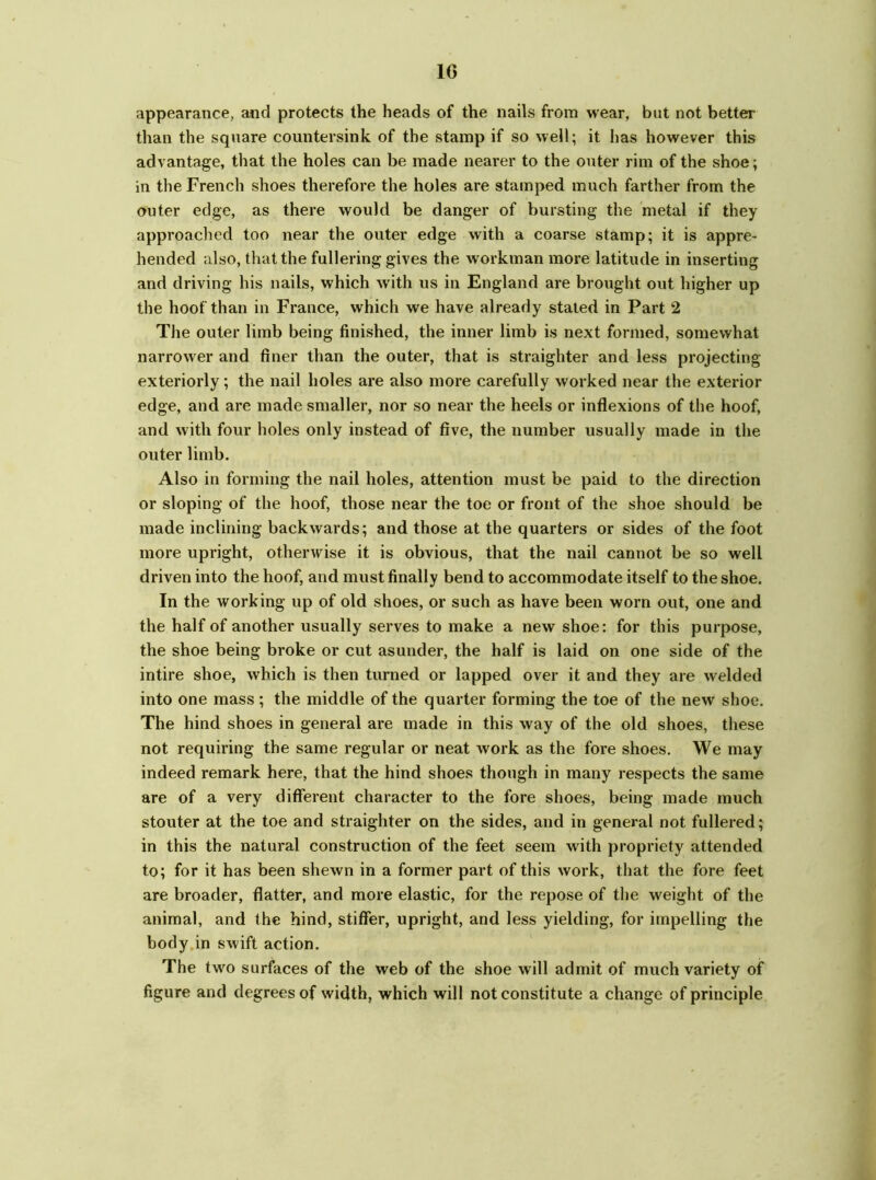 appearance, and protects the heads of the nails from wear, but not better than the square countersink of the stamp if so well; it lias however this advantage, that the holes can be made nearer to the outer rim of the shoe; in the French shoes therefore the holes are stamped much farther from the outer edge, as there would be danger of bursting the metal if they approached too near the outer edge with a coarse stamp; it is appre- hended also, that the fullering gives the workman more latitude in inserting and driving his nails, which with us in England are brought out higher up the hoof than in France, which we have already stated in Part 2 The outer limb being finished, the inner limb is next formed, somewhat narrower and finer than the outer, that is straighter and less projecting exteriorly; the nail holes are also more carefully worked near the exterior edge, and are made smaller, nor so near the heels or inflexions of the hoof, and with four holes only instead of five, the number usually made in the outer limb. Also in forming the nail holes, attention must be paid to the direction or sloping of the hoof, those near the toe or front of the shoe should be made inclining backwards; and those at the quarters or sides of the foot more upright, otherwise it is obvious, that the nail cannot be so well driven into the hoof, and must finally bend to accommodate itself to the shoe. In the working up of old shoes, or such as have been worn out, one and the half of another usually serves to make a new shoe: for this purpose, the shoe being broke or cut asunder, the half is laid on one side of the intire shoe, which is then turned or lapped over it and they are welded into one mass; the middle of the quarter forming the toe of the new shoe. The hind shoes in general are made in this way of the old shoes, these not requiring the same regular or neat work as the fore shoes. We may indeed remark here, that the hind shoes though in many respects the same are of a very different character to the fore shoes, being made much stouter at the toe and straighter on the sides, and in general not fullered; in this the natural construction of the feet seem with propriety attended to; for it has been shewn in a former part of this work, that the fore feet are broader, flatter, and more elastic, for the repose of the weight of the animal, and the hind, stiffer, upright, and less yielding, for impelling the body in swift action. The two surfaces of the web of the shoe will admit of much variety of figure and degrees of width, which will not constitute a change of principle
