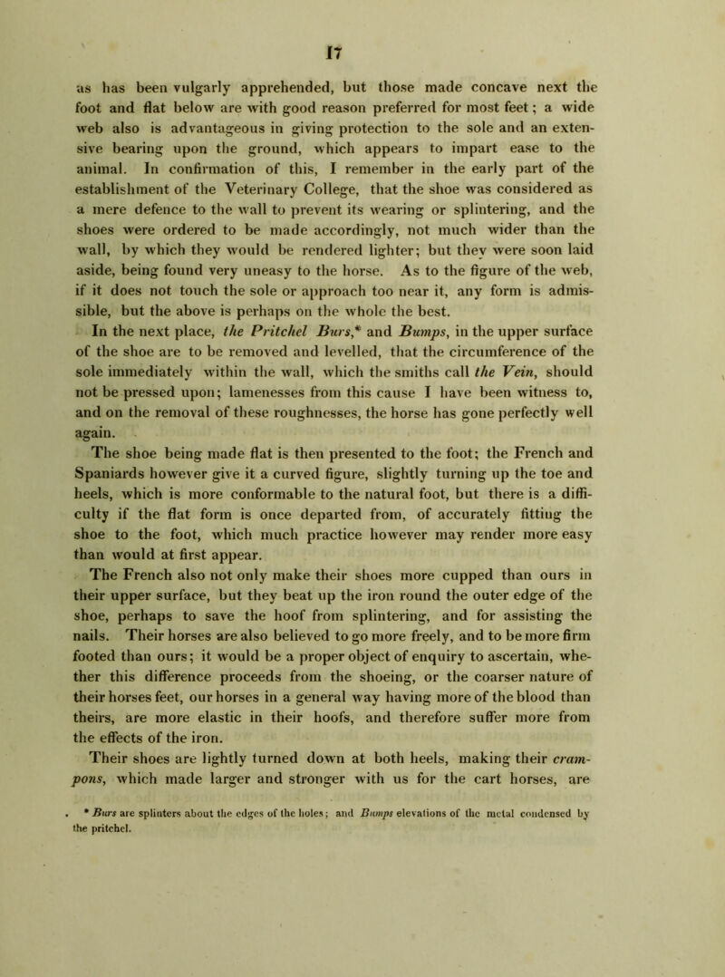 us has been vulgarly apprehended, but those made concave next the foot and flat below are with good reason preferred for most feet; a wide web also is advantageous in giving protection to the sole and an exten- sive bearing upon the ground, which appears to impart ease to the animal. In confirmation of this, I remember in the early part of the establishment of the Veterinary College, that the shoe was considered as a mere defence to the wall to prevent its wearing or splintering, and the shoes were ordered to be made accordingly, not much wider than the wall, by which they would be rendered lighter; but thev were soon laid aside, being found very uneasy to the horse. As to the figure of the web, if it does not touch the sole or approach too near it, any form is admis- sible, but the above is perhaps on the whole the best. In the next place, the Pritchel Burs* and Bumps, in the upper surface of the shoe are to be removed and levelled, that the circumference of the sole immediately within the wall, which the smiths call the Vein, should not be pressed upon; lamenesses from this cause I have been witness to, and on the removal of these roughnesses, the horse has gone perfectly well again. The shoe being made flat is then presented to the foot; the French and Spaniards however give it a curved figure, slightly turning up the toe and heels, which is more conformable to the natural foot, but there is a diffi- culty if the flat form is once departed from, of accurately fittiug the shoe to the foot, which much practice however may render more easy than would at first appear. The French also not only make their shoes more cupped than ours in their upper surface, but they beat up the iron round the outer edge of the shoe, perhaps to save the hoof from splintering, and for assisting the nails. Their horses are also believed to go more freely, and to be more firm footed than ours; it would be a proper object of enquiry to ascertain, whe- ther this difference proceeds from the shoeing, or the coarser nature of their horses feet, our horses in a general way having more of the blood than theirs, are more elastic in their hoofs, and therefore suffer more from the effects of the iron. Their shoes are lightly turned down at both heels, making their cram- pons, which made larger and stronger with us for the cart horses, are . * Burs are splinters about the edges of Ihc holes; and Bumps elevations of the metal condensed by the pritchel.