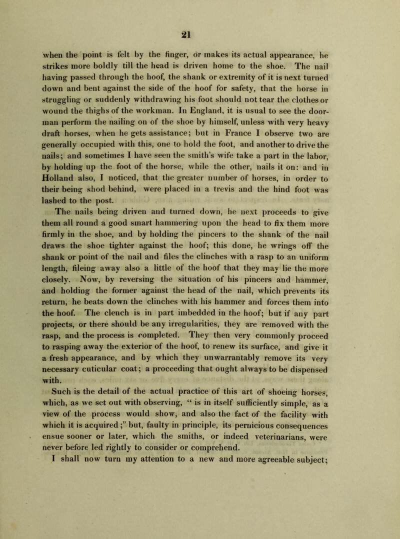 when the point is felt by the finger, or makes its actual appearance, he strikes more boldly till the head is driven home to the shoe. The nail having passed through the hoof, the shank or extremity of it is next turned down and bent against the side of the hoof for safety, that the horse in struggling or suddenly withdrawing his foot should not tear the clothes or wound the thighs of the workman. In England, it is usual to see the door- man perform the nailing on of the shoe by himself, unless with very heavy draft horses, when he gets assistance; but in France I observe two are generally occupied with this, one to hold the foot, and another to drive the nails; and sometimes I have seen the smith's wife take a part in the labor, by holding up the foot of the horse, while the other, nails it on: and in Holland also, I noticed, that the greater number of horses, in order to their being shod behind, were placed in a trevis and the hind foot was lashed to the post. The nails being driven and turned down, he next proceeds to give them all round a good smart hammering upon the head to fix them more firmly in the shoe, and by holding the pincers to the shank of the nail draws the shoe tighter against the hoof; this done, he wrings off the shank or point of the nail and files the clinches with a rasp to an uniform length, fileing away also a little of the hoof that they may lie the more closely. Now, by reversing the situation of his pincers and hammer, and holding the former against the head of the nail, which prevents its return, he beats down the clinches with his hammer and forces them into the hoof. The clench is in part imbedded in the hoof; but if any part projects, or there should be any irregularities, they are removed with the rasp, and the process is completed. They then very commonly proceed to rasping away the exterior of the hoof, to renew its surface, and give it a fresh appearance, and by which they unwarrantably remove its very necessary cuticular coat; a proceeding that ought always to be dispensed with. Such is the detail of the actual practice of this art of shoeing horses, which, as we set out with observing, “ is in itself sufficiently simple, as a view of the process would show, and also the fact of the facility with which it is acquired ;” but, faulty in principle, its pernicious consequences ensue sooner or later, which the smiths, or indeed veterinarians, were never before led rightly to consider or comprehend. I shall now turn my attention to a new and more agreeable subject;