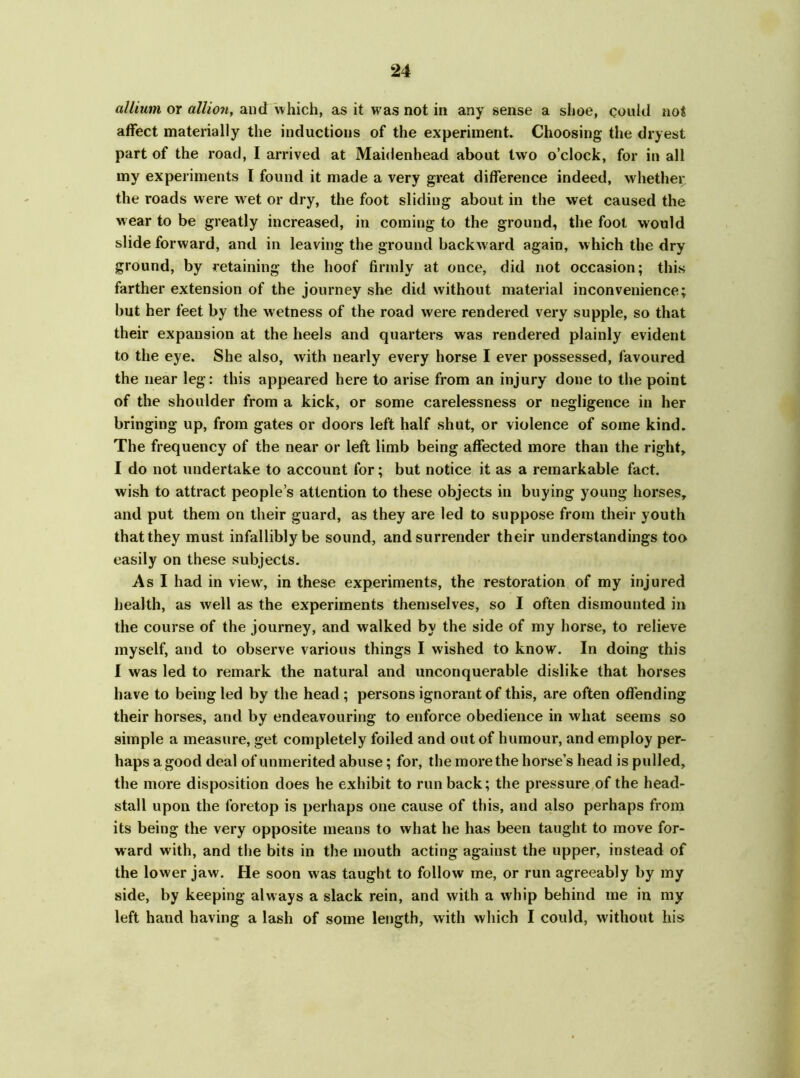 allium or allion, and which, as it was not in any sense a shoe, could not affect materially the inductions of the experiment. Choosing the dryest part of the road, I arrived at Maidenhead about two o’clock, for in all my experiments I found it made a very great difference indeed, whether the roads were wet or dry, the foot sliding about in the wet caused the wear to be greatly increased, in coming to the ground, the foot would slide forward, and in leaving the ground backward again, which the dry ground, by retaining the hoof firmly at once, did not occasion; this farther extension of the journey she did without material inconvenience; but her feet by the wetness of the road were rendered very supple, so that their expansion at the heels and quarters was rendered plainly evident to the eye. She also, with nearly every horse I ever possessed, favoured the near leg: this appeared here to arise from an injury done to the point of the shoulder from a kick, or some carelessness or negligence in her bringing up, from gates or doors left half shut, or violence of some kind. The frequency of the near or left limb being affected more than the right, I do not undertake to account for; but notice it as a remarkable fact, wish to attract people’s attention to these objects in buying young horses, and put them on their guard, as they are led to suppose from their youth that they must infallibly be sound, and surrender their understandings too easily on these subjects. As I had in view7, in these experiments, the restoration of my injured health, as well as the experiments themselves, so I often dismounted in the course of the journey, and walked by the side of my horse, to relieve myself, and to observe various things I wished to know. In doing this I was led to remark the natural and unconquerable dislike that horses have to being led by the head; persons ignorant of this, are often offending their horses, and by endeavouring to enforce obedience in what seems so simple a measure, get completely foiled and out of humour, and employ per- haps a good deal of unmerited abuse; for, the more the horse’s head is pulled, the more disposition does he exhibit to run back; the pressure of the head- stall upon the foretop is perhaps one cause of this, and also perhaps from its being the very opposite means to what he has been taught to move for- ward with, and the bits in the mouth acting against the upper, instead of the lower jaw. He soon was taught to follow me, or run agreeably by my side, by keeping always a slack rein, and with a whip behind me in my left hand having a lash of some length, with which I could, without his