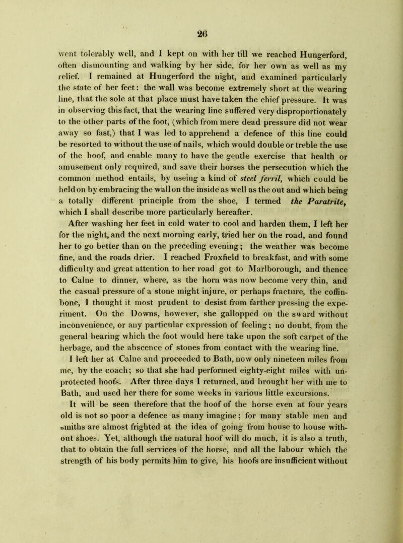 20 went tolerably well, and I kept on with her till we reached Hungerford, often dismounting and walking by her side, for her own as well as my relief. I remained at Hungerford the night, and examined particularly the state of her feet: the wall was become extremely short at the wearing line, that the sole at that place must have taken the chief pressure. It wras in observing this fact, that the wearing line suffered very disproportionately to the other parts of the foot, (which from mere dead pressure did not wear away so fast,) that I was led to apprehend a defence of this line could be resorted to without the use of nails, which would double or treble the use of the hoof, and enable many to have the gentle exercise that health or amusement only required, and save their horses the persecution which the common method entails, by useing a kind of steel ferril, which could be held on by embracing the wall on the inside as well as the out and which being a totally different principle from the shoe, I termed the Paratrite, which I shall describe more particularly hereafter. After washing her feet in cold water to cool and harden them, I left her for the night, and the next morning early, tried her on the road, and found her to go better than on the preceding evening; the weather was become fine, and the roads drier. I reached Froxfield to breakfast, and with some difficulty and great attention to her road got to Marlborough, and thence to Caine to dinner, where, as the horn was now become very thin, and the casual pressure of a stone might injure, or perhaps fracture, the coffin- bone, I thought it most prudent to desist from farther pressing the expe- riment. On the Downs, however, she gallopped on the sward without inconvenience, or any particular expression of feeling; no doubt, from the general bearing which the foot would here take upon the soft carpet of the herbage, and the abscence of stones from contact with the wearing line. I left her at Caine and proceeded to Bath, now only nineteen miles from me, by the coach; so that she had performed eighty-eight miles with un- protected hoofs. After three days I returned, and brought her writh me to Bath, and used her there for some weeks in various little excursions. It will be seen therefore that the hoof of the horse even at four years old is not so poor a defence as many imagine; for many stable men and smiths are almost frighted at the idea of going from house to house with- out shoes. Yet, although the natural hoof will do much, it is also a truth, that to obtain the full services of the horse, and all the labour which the strength of his body permits him to give, his hoofs are insufficient without