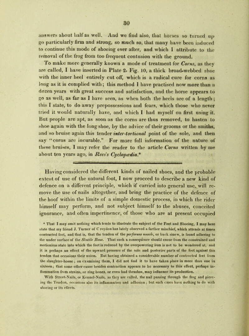 answers about half as well. And we find also, that horses so turned up go particularly firm and strong, so much so, that many have been induced to continue this mode of shoeing ever after, and which I attribute to the removal of the frog from too frequent contusion with the ground. To make more generally known a mode of treatment for Corns, as they are called, I have inserted in Plate 2, Fig. 10, a thick broad-webbed shoe with the inner heel entirely cut off, which is a radical cure for corns as long as it is complied with; this method 1 have practised now more than a dozen years with great success and satisfaction, and the horse appears to go as well, as far as I have seen, as when both the heels are of a length ; this I state, to do away prepossessions and fears, which those who never tried it would naturally have, and which I had myself on first using it. But people are apt, as soon as the corns are thus removed, to hasten to shoe again with the long shoe, by the advice of their grooms or the smiths, and so bruise again this tender inter-tortional point of the sole, and then say “corns are incurable.” For more full information of the nature of these bruises, I may refer the reader to the article Corns written by me about ten years ago, in Rees’s Cyclopedia* * Having considered the different kinds of nailed shoes, and the probable extent of use of the natural foot, I now proceed to describe a new kind of defence on a different principle, which if carried into general use, will re- move the use of nails altogether, and bring the practice of the defence of the hoof within the limits of a simple domestic process, in which the rider himself may perform, and not subject himself to the abuses, conceited ignorance, and often impertinence, of those who are at present occupied * That I may omit nothing which tends to illustrate the subject of the Foot and Shoeing, I may here state that my friend J. Turner of C roydon has lately observed a farther mischief, which attends at times contracted feet, and that is, that the tendon of the perforans muscle, or back sinew, is found adhering to the under surface of the Shuttle Bone, That such a consequence should ensue from the constrained and motionless state into which the foot is reduced by the overpowering iron is not to be wondered at, and it is perhaps an effect of the upward pressure of the sole and posterior parts of the foot against this tendon that occasions their union. But having obtained a considerable number of contracted feet from the slaughter-house ; on examining them, I did not find it to have taken place in more than one in sixteen; that some other cause besides contraction appears to be necessary to this effect, perhaps in- flammation from strains, or ring bones, or even bad thrushes, may influence its production. With Street-Nails, or Kennel-Nails, as they are called, the nail passing through the frog and pierc- ing the Tendon, occasions also its inflammation and adhesion ; but such cases have nothing to do with shoeing or its effects.