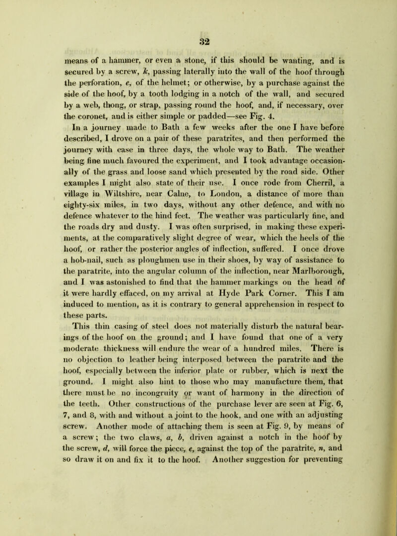 means of a hammer, or even a stone, if this should be wanting, and is secured by a screw, h, passing laterally into the wall of the hoof through the perforation, e, of the helmet; or otherwise, by a purchase against the side of the hoof, by a tooth lodging in a notch of the wall, and secured by a web, thong, or strap, passing round the hoof, and, if necessary, over the coronet, and is either simple or padded—see Fig. 4. In a journey made to Bath a few weeks after the one I have before described, I drove on a pair of these paratrites, and then performed the journey with ease in three days, the whole way to Bath. The weather being fine much favoured the experiment, and I took advantage occasion- ally of the grass and loose sand which presented by the road side. Other examples I might also state of their use. I once rode from Cherril, a village in Wiltshire, near Caine, to London, a distance of more than eighty-six miles, in two days, without any other defence, and with no defence whatever to the hind feet. The weather was particularly fine, and the roads dry and dusty. I was often surprised, in making these experi- ments, at the comparatively slight degree of wear, which the heels of the hoof, or rather the posterior angles of inflection, suffered. I once drove a hob-nail, such as ploughmen use in their shoes, by way of assistance to the paratrite, into the angular column of the inflection, near Marlborough, and I was astonished to find that the hammer markings on the head of it were hardly effaced, on my arrival at Hyde Park Corner. This I am induced to mention, as it is contrary to general apprehension in respect to these parts. This thin casing of steel does not materially disturb the natural bear- ings of the hoof on the ground; and I have found that one of a very moderate thickness will endure the wear of a hundred miles. There is no objection to leather being interposed between the paratrite and the hoof, especially between the inferior plate or rubber, which is next the ground. I might also hint to those who may manufacture them, that there must be no incongruity or want of harmony in the direction of the teeth. Other constructions of the purchase lever are seen at Fig. 6, 7, and 8, with and without a joint to the hook, and one with an adjusting screw. Another mode of attaching them is seen at Fig. 9, by means of a screw; the two claws, a, b, driven against a notch in the hoof by the screw, d, will force the piece, e, against the top of the paratrite, n, and so draw it on and fix it to the hoof. Another suggestion for preventing