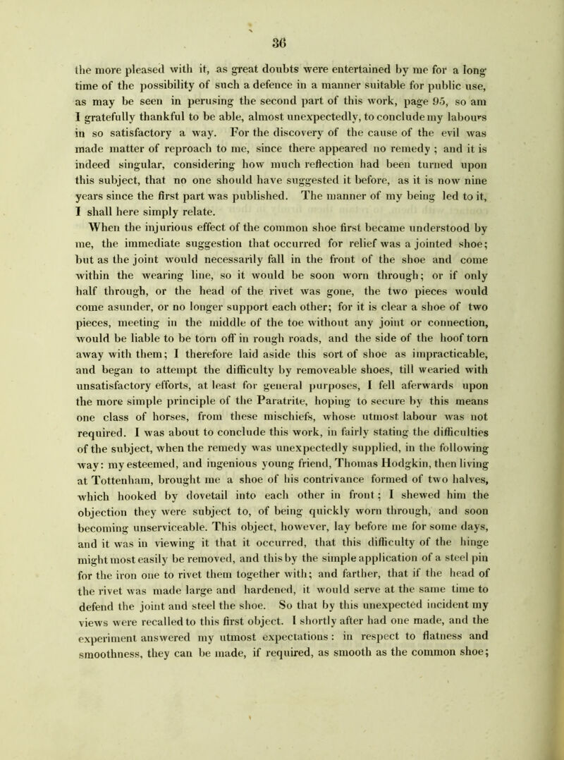 86 the more pleased with it, as great doubts were entertained by me for a long* time of the possibility of such a defence in a manner suitable for public use, as may be seen in perusing- the second part of this work, page 95, so am I gratefully thankful to be able, almost unexpectedly, to conclude my labours in so satisfactory a way. For the discovery of the cause of the evil was made matter of reproach to me, since there appeared no remedy ; and it is indeed singular, considering how much reflection had been turned upon this subject, that no one should have suggested it before, as it is now nine years since the first part was published. The manner of my being led to it, I shall here simply relate. When the injurious effect of the common shoe first became understood by me, the immediate suggestion that occurred for relief was a jointed shoe; but as the joint would necessarily fall in the front of the shoe and come within the wearing line, so it would be soon worn through; or if only half through, or the head of the rivet was gone, the two pieces would come asunder, or no longer support each other; for it is clear a shoe of two pieces, meeting in the middle of the toe without any joint or connection, would be liable to be torn oft' in rough roads, and the side of the hoof torn away with them; I therefore laid aside this sort of shoe as impracticable, and began to attempt the difficulty by removeable shoes, till wearied with unsatisfactory efforts, at least for general purposes, I fell aferwards upon the more simple principle of the Paratrite, hoping to secure by this means one class of horses, from these mischiefs, whose utmost labour was not required. I was about to conclude this work, in fairly stating the difficulties of the subject, when the remedy was unexpectedly supplied, in the following way: my esteemed, and ingenious young friend, Thomas Hodgkin, then living at Tottenham, brought me a shoe of his contrivance formed of two halves, which hooked by dovetail into each other in front; I shewed him the objection they were subject to, of being quickly worn through, and soon becoming unserviceable. This object, however, lay before me for some days, and it was in viewing it that it occurred, that this difficulty of the hinge might most easily be removed, and this by the simple application of a steel pin for the iron one to rivet them together with; and farther, that if the head of the rivet was made large and hardened, it would serve at the same time to defend the joint and steel the shoe. So that by this unexpected incident my views were recalled to this first object. I shortly after had one made, and the experiment answered my utmost expectations: in respect to flatness and smoothness, they can be made, if required, as smooth as the common shoe;